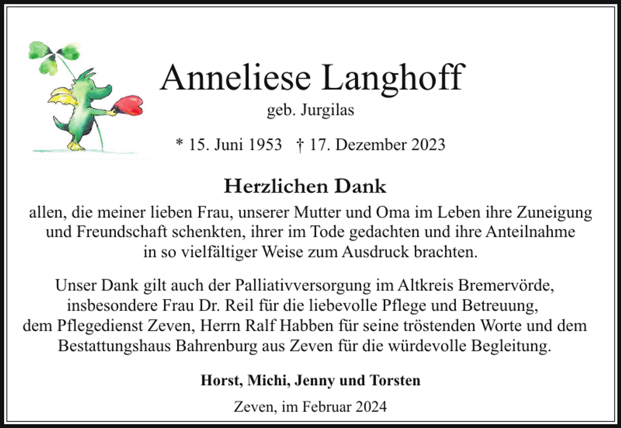 <p>Anneliese Langhoff<br />geb. Jurgilas</p><p>* 15. Juni 1953 † 17. Dezember 2023</p><p>Herzlichen Dank</p><p>allen, die meiner lieben Frau, unserer Mutter und Oma im Leben ihre Zuneigung<br />und Freundschaft schenkten, ihrer im Tode gedachten und ihre Anteilnahme<br />in so vielfältiger Weise zum Ausdruck brachten.<br />Unser Dank gilt auch der Palliativversorgung im Altkreis Bremervörde,<br />insbesondere Frau Dr. Reil für die liebevolle Pflege und Betreuung,<br />dem Pflegedienst Zeven, Herrn Ralf Habben für seine tröstenden Worte und dem<br />Bestattungshaus Bahrenburg aus Zeven für die würdevolle Begleitung.<br />Horst, Michi, Jenny und Torsten<br />Zeven, im Februar 2024</p>