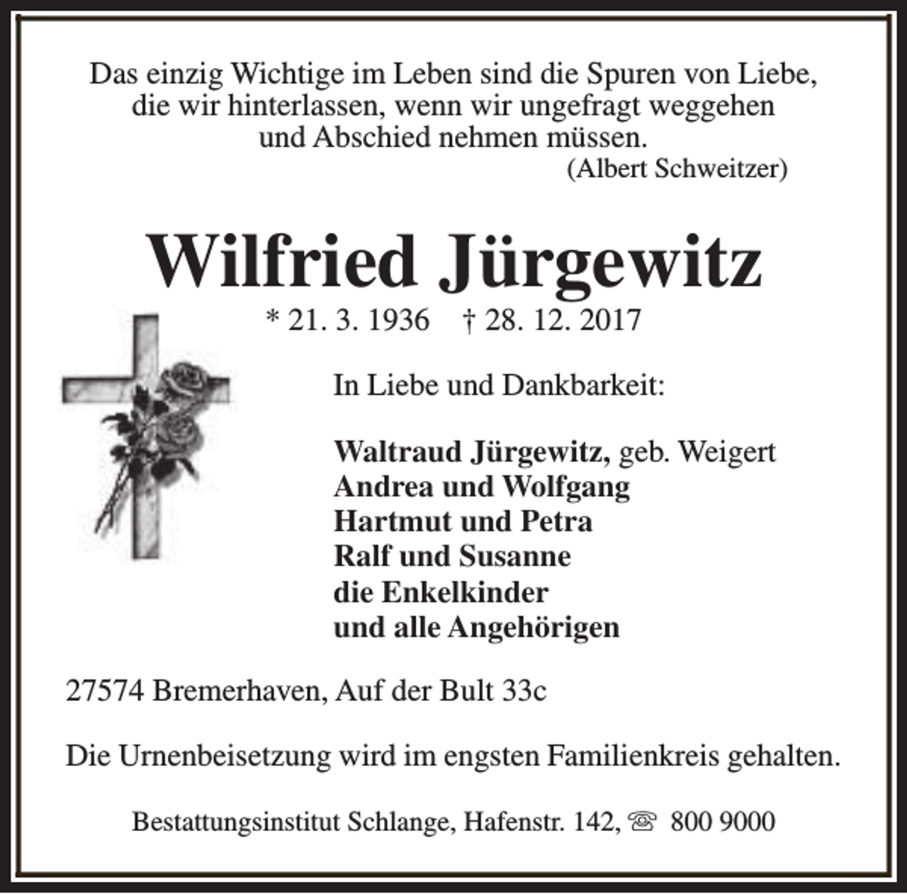 <p>Das einzig Wichtige im Leben sind die Spuren von Liebe,<br />die wir hinterlassen, wenn wir ungefragt weggehen<br />und Abschied nehmen müssen.<br />(Albert Schweitzer)</p><p>Wilfried Jürgewitz<br />* 21. 3. 1936</p><p>† 28. 12. 2017</p><p>In Liebe und Dankbarkeit:<br />Waltraud Jürgewitz, geb. Weigert<br />Andrea und Wolfgang<br />Hartmut und Petra<br />Ralf und Susanne<br />die Enkelkinder<br />und alle Angehörigen<br />27574 Bremerhaven, Auf der Bult 33c<br />Die Urnenbeisetzung wird im engsten Familienkreis gehalten.<br />Bestattungsinstitut Schlange, Hafenstr. 142, s 800 9000</p>