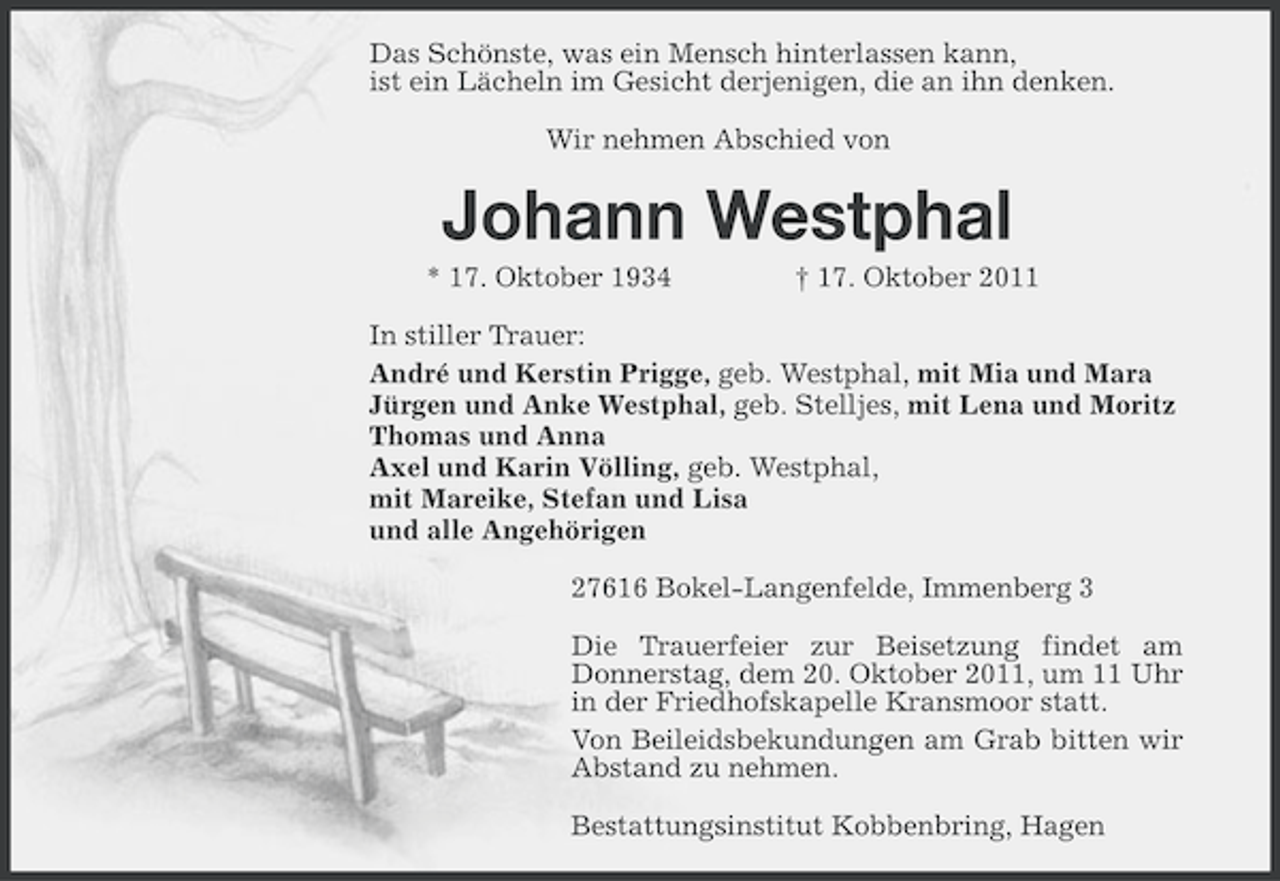 <p>Das Schönste, was ein Mensch hinterlassen kann,<br />ist ein Lächeln im Gesicht derjenigen, die an ihn denken.<br />Wir nehmen Abschied von</p><p>Johann Westphal<br />* 17. Oktober 1934</p><p>† 17. Oktober 2011</p><p>In stiller Trauer:<br />André und Kerstin Prigge, geb. Westphal, mit Mia und Mara<br />Jürgen und Anke Westphal, geb. Stelljes, mit Lena und Moritz<br />Thomas und Anna<br />Axel und Karin Völling, geb. Westphal,<br />mit Mareike, Stefan und Lisa<br />und alle Angehörigen<br />27616 Bokel-Langenfelde, Immenberg 3<br />Die Trauerfeier zur Beisetzung findet am<br />Donnerstag, dem 20. Oktober 2011, um 11 Uhr<br />in der Friedhofskapelle Kransmoor statt.<br />Von Beileidsbekundungen am Grab bitten wir<br />Abstand zu nehmen.<br />Bestattungsinstitut Kobbenbring, Hagen</p>
