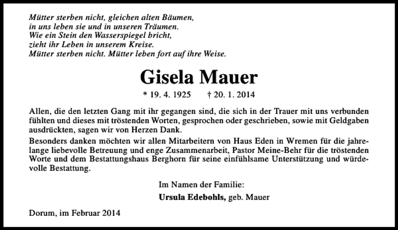 <p>Mütter sterben nicht, gleichen alten Bäumen,<br />in uns leben sie und in unseren Träumen.<br />Wie ein Stein den Wasserspiegel bricht,<br />zieht ihr Leben in unserem Kreise.<br />Mütter sterben nicht. Mütter leben fort auf ihre Weise.</p><p>Gisela Mauer<br />* 19. 4. 1925</p><p>† 20. 1. 2014</p><p>Allen, die den letzten Gang mit ihr gegangen sind, die sich in der Trauer mit uns verbunden<br />fühlten und dieses mit tröstenden Worten, gesprochen oder geschrieben, sowie mit Geldgaben<br />ausdrückten, sagen wir von Herzen Dank.<br />Besonders danken möchten wir allen Mitarbeitern von Haus Eden in Wremen für die jahrelange liebevolle Betreuung und enge Zusammenarbeit, Pastor Meine-Behr für die tröstenden<br />Worte und dem Bestattungshaus Berghorn für seine einfühlsame Unterstützung und würdevolle Bestattung.<br />Im Namen der Familie:<br />Ursula Edebohls, geb. Mauer<br />Dorum, im Februar 2014</p>