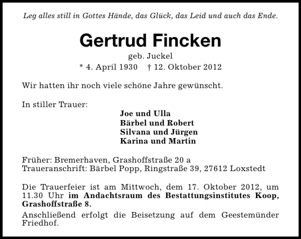 <p>Leg alles still in Gottes Hände, das Glück, das Leid und auch das Ende.</p><p>Gertrud Fincken</p><p>geb. Juckel<br />* 4. April 1930 † 12. Oktober 2012<br />Wir hatten ihr noch viele schöne Jahre gewünscht.<br />In stiller Trauer:</p><p>Joe und Ulla<br />Bärbel und Robert<br />Silvana und Jürgen<br />Karina und Martin</p><p>Früher: Bremerhaven, Grashoffstraße 20 a<br />Traueranschrift: Bärbel Popp, Ringstraße 39, 27612 Loxstedt<br />Die Trauerfeier ist am Mittwoch, dem 17. Oktober 2012, um<br />11.30 Uhr im Andachtsraum des Bestattungsinstitutes Koop,<br />Grashoffstraße 8.<br />Anschließend erfolgt die Beisetzung auf dem Geestemünder<br />Friedhof.</p>
