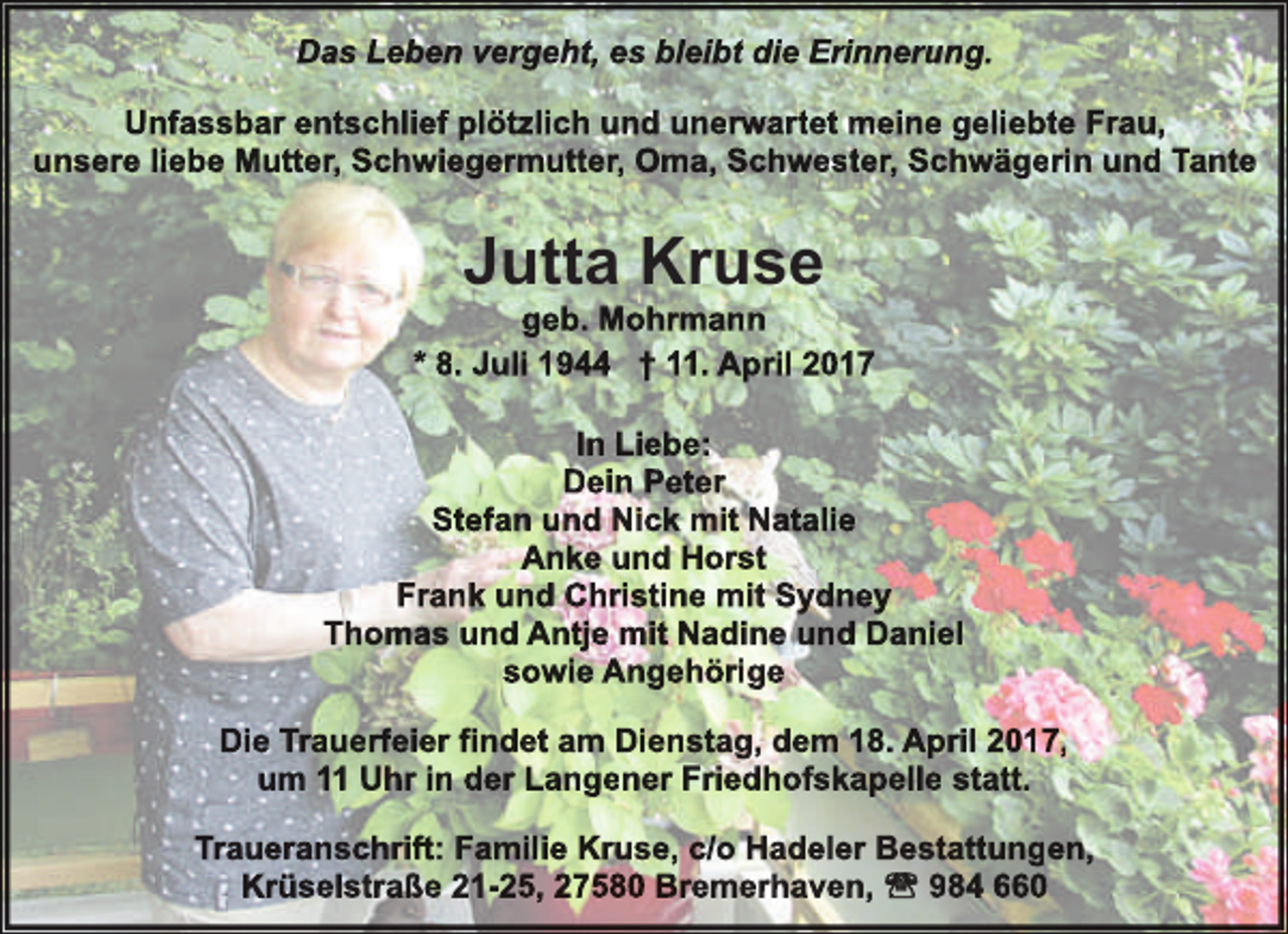 <p>Das Leben vergeht, es bleibt die Erinnerung.<br />Unfassbar entschlief plötzlich und unerw<br />rwartet<br />w<br />meine geliebte Frau,<br />unsere liebe Mutter, Schwiegermutter, Oma, Schwester, Schwägerin und Tante</p><p>Jutta Kruse</p><p>geb. Mohrmann<br />* 8. Juli 1944 † 11. April 2017<br />In Liebe:<br />Dein Peter<br />Stefan und Nick mit Natalie<br />Anke und Horst<br />Frank und Christine mit Sydney<br />Thomas und Antje mit Nadine und Daniel<br />sowie Angehörige<br />Die Trauerf<br />rfeier<br />f<br />findet am Dienstag, dem 18. April 2017,<br />um 11 Uhr in der Langener Friedhofskapelle statt.<br />Traueranschrift: Familie Kruse, c/o Hadeler Bestattungen,<br />Krüselstraße 21-25, 27580 Bremerhaven,<br />984 660</p>