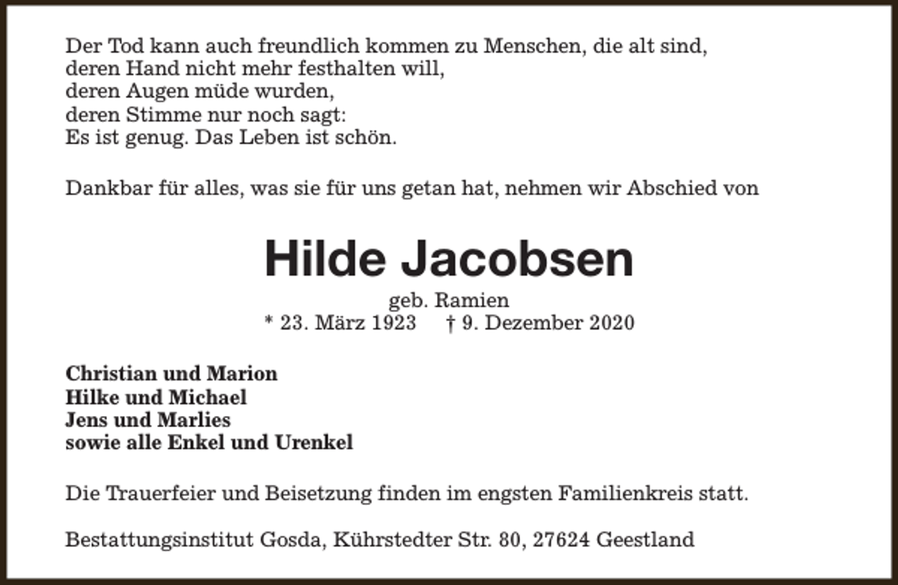 <p>Der Tod kann auch freundlich kommen zu Menschen, die alt sind,<br />deren Hand nicht mehr festhalten will,<br />deren Augen müde wurden,<br />deren Stimme nur noch sagt:<br />Es ist genug. Das Leben ist schön.<br />Dankbar für alles, was sie für uns getan hat, nehmen wir Abschied von</p><p>Hilde Jacobsen</p><p>geb. Ramien<br />* 23. März 1923 † 9. Dezember 2020<br />Christian und Marion<br />Hilke und Michael<br />Jens und Marlies<br />sowie alle Enkel und Urenkel<br />Die Trauerfeier und Beisetzung finden im engsten Familienkreis statt.<br />Bestattungsinstitut Gosda, Kührstedter Str. 80, 27624 Geestland</p>