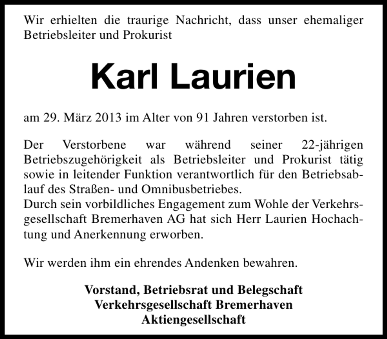 <p>Wir erhielten die traurige Nachricht, dass unser ehemaliger<br />Betriebsleiter und Prokurist</p><p>Karl Laurien<br />am 29. März 2013 im Alter von 91 Jahren verstorben ist.<br />Der Verstorbene war während seiner 22-jährigen<br />Betriebszugehörigkeit als Betriebsleiter und Prokurist tätig<br />sowie in leitender Funktion verantwortlich für den Betriebsablauf des Straßen- und Omnibusbetriebes.<br />Durch sein vorbildliches Engagement zum Wohle der Verkehrsgesellschaft Bremerhaven AG hat sich Herr Laurien Hochachtung und Anerkennung erworben.<br />Wir werden ihm ein ehrendes Andenken bewahren.<br />Vorstand, Betriebsrat und Belegschaft<br />Verkehrsgesellschaft Bremerhaven<br />Aktiengesellschaft</p>