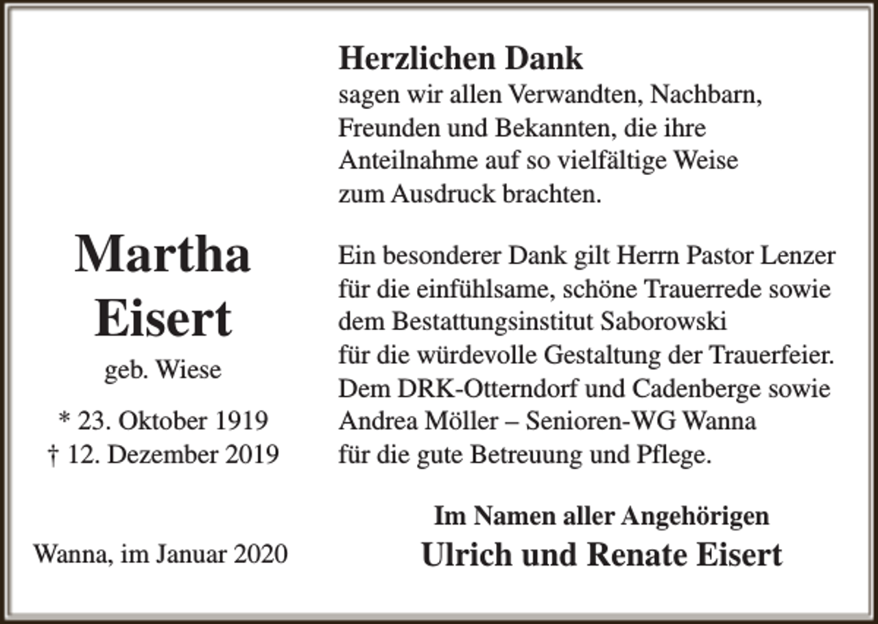 <p>Herzlichen Dank</p><p>sagen wir allen Verwandten, Nachbarn,<br />Freunden und Bekannten, die ihre<br />Anteilnahme auf so vielfältige Weise<br />zum Ausdruck brachten.</p><p>Martha<br />Eisert<br />geb. Wiese</p><p>* 23. Oktober 1919<br />† 12. Dezember 2019</p><p>Ein besonderer Dank gilt Herrn Pastor Lenzer<br />für die einfühlsame, schöne Trauerrede sowie<br />dem Bestattungsinstitut Saborowski<br />für die würdevolle Gestaltung der Trauerfeier.<br />Dem DRK-Otterndorf und Cadenberge sowie<br />Andrea Möller – Senioren-WG Wanna<br />für die gute Betreuung und Pflege.<br />Im Namen aller Angehörigen</p><p>Wanna, im Januar 2020</p><p>Ulrich und Renate Eisert</p>