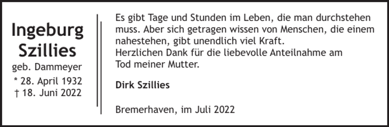 <p>Ingeburg<br />Szillies<br />geb. Dammeyer<br />* 28. April 1932<br />† 18. Juni 2022</p><p>Es gibt Tage und Stunden im Leben, die man durchstehen<br />muss. Aber sich getragen wissen von Menschen, die einem<br />nahestehen, gibt unendlich viel Kraft.<br />Herzlichen Dank für die liebevolle Anteilnahme am<br />Tod meiner Mutter.<br />Dirk Szillies<br />Bremerhaven, im Juli 2022</p>