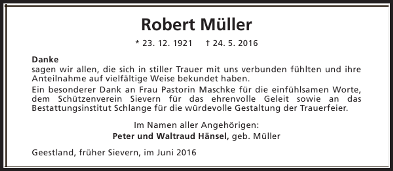 <p>Robert Müller<br />* 23. 12. 1921</p><p>† 24. 5. 2016</p><p>Danke<br />sagen wir allen, die sich in stiller Trauer mit uns verbunden fühlten und ihre<br />Anteilnahme auf vielfältige Weise bekundet haben.<br />Ein besonderer Dank an Frau Pastorin Maschke für die einfühlsamen Worte,<br />dem Schützenverein Sievern für das ehrenvolle Geleit sowie an das<br />Bestattungsinstitut Schlange für die würdevolle Gestaltung der Trauerfeier.<br />Im Namen aller Angehörigen:<br />Peter und Waltraud Hänsel, geb. Müller<br />Geestland, früher Sievern, im Juni 2016</p>
