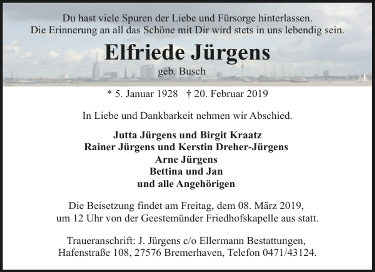 <p>Du hast viele Spuren der Liebe und Fürsorge hinterlassen.<br />Die Erinnerung an all das Schöne mit Dir wird stets in uns lebendig sein.</p><p>Elfriede Jürgens<br />geb. Busch</p><p>* 5. Januar 1928 † 20. Februar 2019<br />In Liebe und Dankbarkeit nehmen wir Abschied.<br />Jutta Jürgens und Birgit Kraatz<br />Rainer Jürgens und Kerstin Dreher-Jürgens<br />Arne Jürgens<br />Bettina und Jan<br />und alle Angehörigen<br />Die Beisetzung findet am Freitag, dem 08. März 2019,<br />um 12 Uhr von der Geestemünder Friedhofskapelle aus statt.<br />Traueranschrift: J. Jürgens c/o Ellermann Bestattungen,<br />Hafenstraße 108, 27576 Bremerhaven, Telefon 0471/43124.</p>