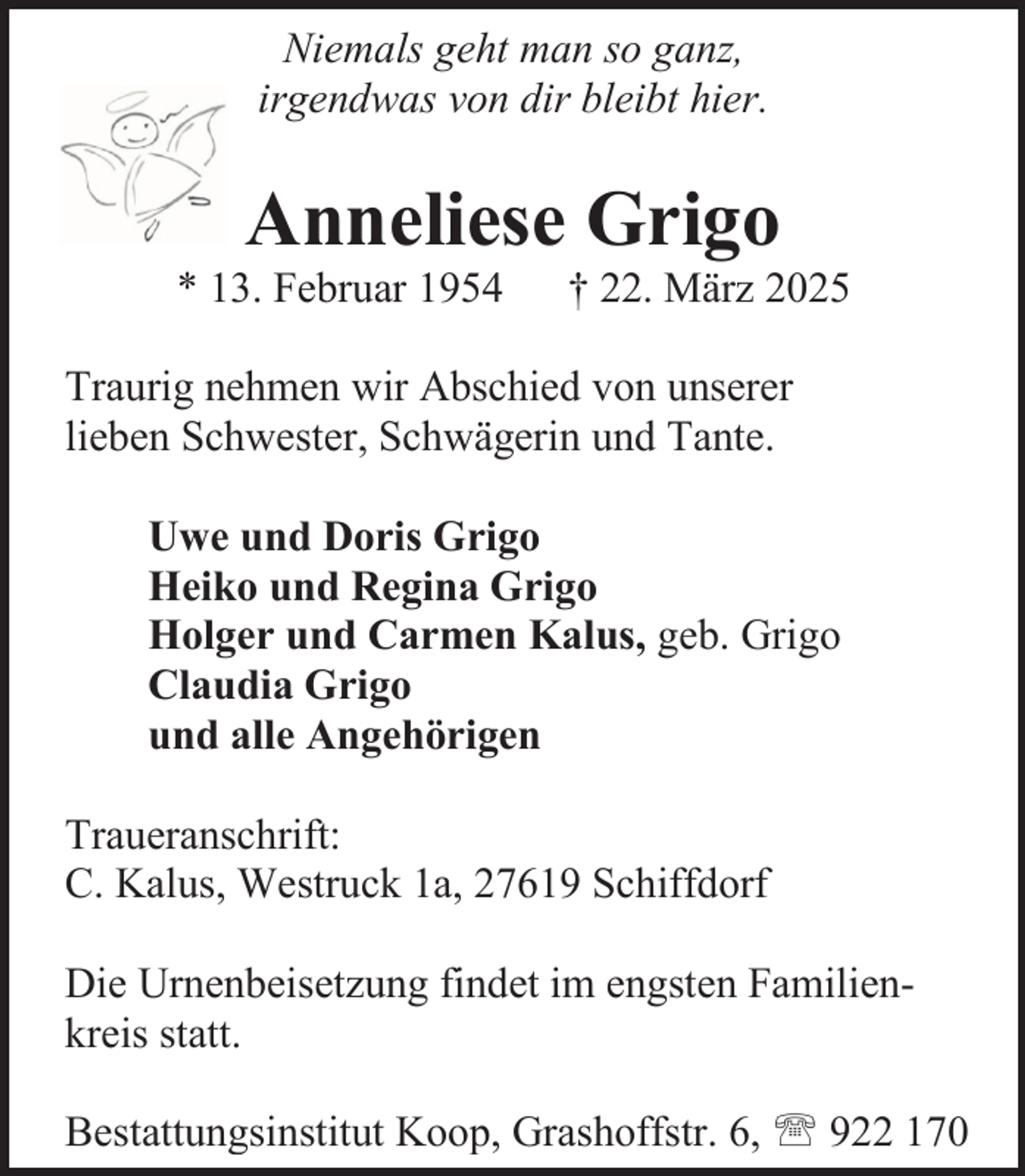 <p>Niemals geht man so ganz,<br />irgendwas von dir bleibt hier.</p><p>Anneliese Grigo</p><p>* 13. Februar 1954</p><p>† 22. März 2025</p><p>Traurig nehmen wir Abschied von unserer<br />lieben Schwester, Schwägerin und Tante.<br />Uwe und Doris Grigo<br />Heiko und Regina Grigo<br />Holger und Carmen Kalus, geb. Grigo<br />Claudia Grigo<br />und alle Angehörigen<br />Traueranschrift:<br />C. Kalus, Westruck 1a, 27619 Schiffdorf<br />Die Urnenbeisetzung findet im engsten Familienkreis statt.<br />Bestattungsinstitut Koop, Grashoffstr. 6,  922 170</p>