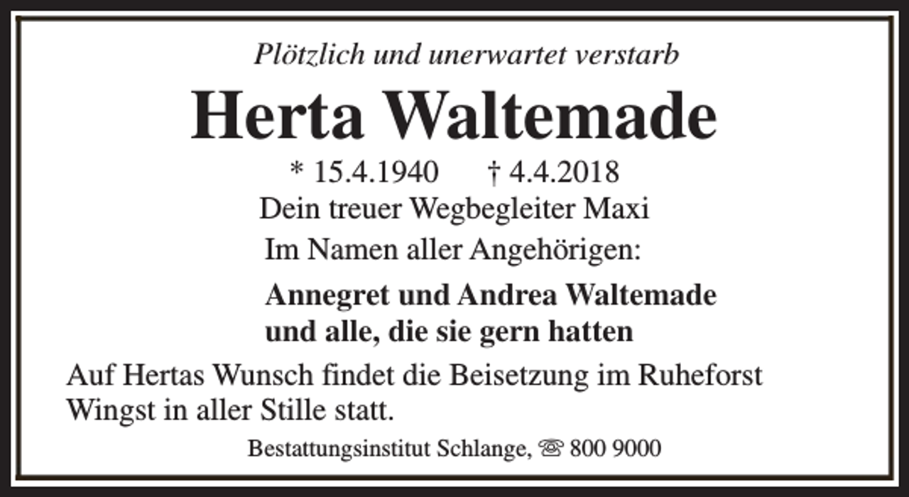 <p>Plötzlich und unerwartet verstarb</p><p>Herta Waltemade</p><p>* 15.4.1940<br />† 4.4.2018<br />Dein treuer Wegbegleiter Maxi<br />Im Namen aller Angehörigen:<br />Annegret und Andrea Waltemade<br />und alle, die sie gern hatten<br />Auf Hertas Wunsch findet die Beisetzung im Ruheforst<br />Wingst in aller Stille statt.<br />Bestattungsinstitut Schlange, s 800 9000</p>