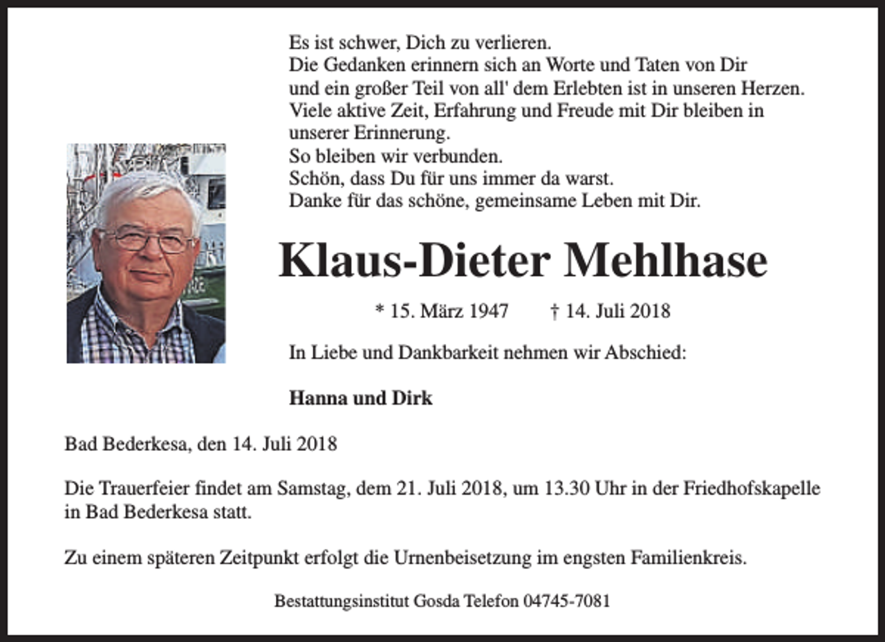 <p>Es ist schwer, Dich zu verlieren.<br />Die Gedanken erinnern sich an Worte und Taten von Dir<br />und ein großer Teil von all' dem Erlebten ist in unseren Herzen.<br />Viele aktive Zeit, Erfahrung und Freude mit Dir bleiben in<br />unserer Erinnerung.<br />So bleiben wir verbunden.<br />Schön, dass Du für uns immer da warst.<br />Danke für das schöne, gemeinsame Leben mit Dir.</p><p>Klaus-Dieter Mehlhase<br />* 15. März 1947</p><p>† 14. Juli 2018</p><p>In Liebe und Dankbarkeit nehmen wir Abschied:<br />Hanna und Dirk<br />Bad Bederkesa, den 14. Juli 2018<br />Die Trauerfeier findet am Samstag, dem 21. Juli 2018, um 13.30 Uhr in der Friedhofskapelle<br />in Bad Bederkesa statt.<br />Zu einem späteren Zeitpunkt erfolgt die Urnenbeisetzung im engsten Familienkreis.<br />Bestattungsinstitut Gosda Telefon 04745-7081</p>