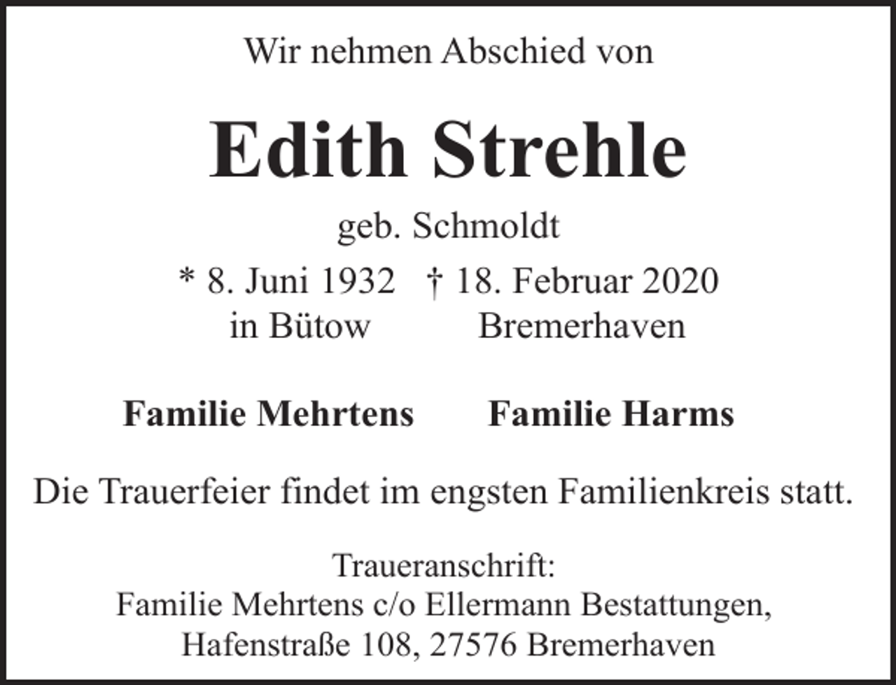 <p>Wir nehmen Abschied von</p><p>Edith Strehle</p><p>geb. Schmoldt<br />* 8. Juni 1932 † 18. Februar 2020<br />in Bütow<br />Bremerhaven<br />Familie Mehrtens</p><p>Familie Harms</p><p>Die Trauerfeier findet im engsten Familienkreis statt.<br />Traueranschrift:<br />Familie Mehrtens c/o Ellermann Bestattungen,<br />Hafenstraße 108, 27576 Bremerhaven</p>