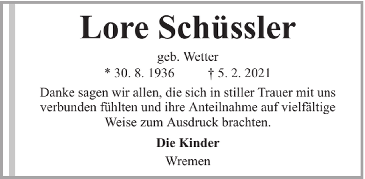 <p>Lore Schüssler</p><p>geb. Wetter<br />* 30. 8. 1936<br />† 5. 2. 2021<br />Danke sagen wir allen, die sich in stiller Trauer mit uns<br />verbunden fühlten und ihre Anteilnahme auf vielfältige<br />Weise zum Ausdruck brachten.<br />Die Kinder<br />Wremen</p>