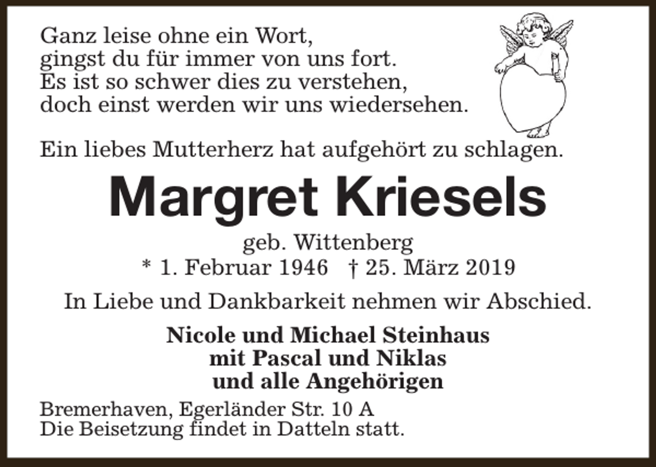<p>Ganz leise ohne ein Wort,<br />gingst du für immer von uns fort.<br />Es ist so schwer dies zu verstehen,<br />doch einst werden wir uns wiedersehen.<br />Ein liebes Mutterherz hat aufgehört zu schlagen.</p><p>Margret Kriesels</p><p>geb. Wittenberg<br />* 1. Februar 1946 † 25. März 2019<br />In Liebe und Dankbarkeit nehmen wir Abschied.<br />Nicole und Michael Steinhaus<br />mit Pascal und Niklas<br />und alle Angehörigen<br />Bremerhaven, Egerländer Str. 10 A<br />Die Beisetzung findet in Datteln statt.</p>