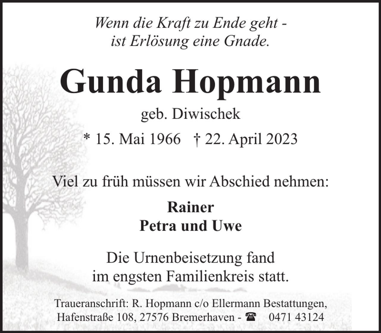 <p>Wenn die Kraft zu Ende geht ist Erlösung eine Gnade.</p><p>Gunda Hopmann<br />geb. Diwischek</p><p>* 15. Mai 1966 † 22. April 2023<br />Viel zu früh müssen wir Abschied nehmen:<br />Rainer<br />Petra und Uwe<br />Die Urnenbeisetzung fand<br />im engsten Familienkreis statt.<br />Traueranschrift: R. Hopmann c/o Ellermann Bestattungen,<br />Hafenstraße 108, 27576 Bremerhaven - ( 0471 43124</p>
