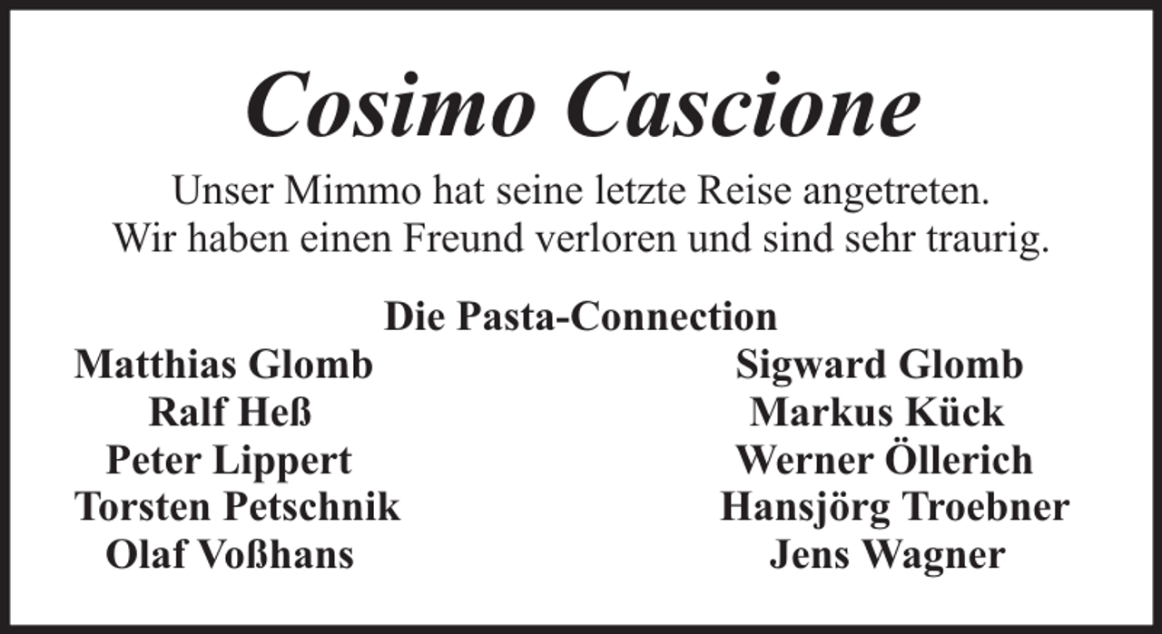 <p>Cosimo Cascione</p><p>Unser Mimmo hat seine letzte Reise angetreten.<br />Wir haben einen Freund verloren und sind sehr traurig.<br />Die Pasta-Connection<br />Matthias Glomb<br />Sigward Glomb<br />Ralf Heß<br />Markus Kück<br />Peter Lippert<br />Werner Öllerich<br />Torsten Petschnik<br />Hansjörg Troebner<br />Olaf Voßhans<br />Jens Wagner</p>