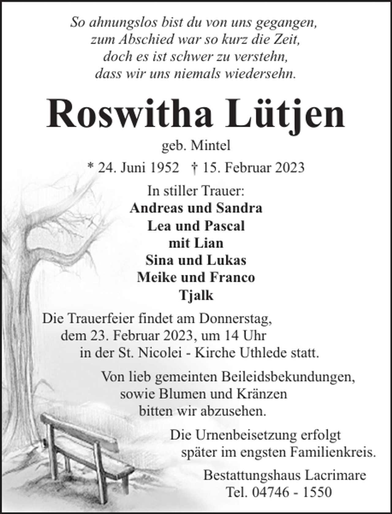 <p>So ahnungslos bist du von uns gegangen,<br />zum Abschied war so kurz die Zeit,<br />doch es ist schwer zu verstehn,<br />dass wir uns niemals wiedersehn.</p><p>Roswitha Lütjen<br />geb. Mintel<br />* 24. Juni 1952 † 15. Februar 2023<br />In stiller Trauer:<br />Andreas und Sandra<br />Lea und Pascal<br />mit Lian<br />Sina und Lukas<br />Meike und Franco<br />Tjalk<br />Die Trauerfeier findet am Donnerstag,<br />dem 23. Februar 2023, um 14 Uhr<br />in der St. Nicolei - Kirche Uthlede statt.<br />Von lieb gemeinten Beileidsbekundungen,<br />sowie Blumen und Kränzen<br />bitten wir abzusehen.<br />Die Urnenbeisetzung erfolgt<br />später im engsten Familienkreis.<br />Bestattungshaus Lacrimare<br />Tel. 04746 - 1550</p>