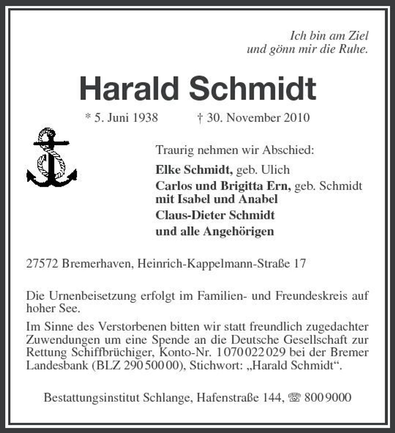 <p>Ich bin am Ziel<br />und gönn mir die Ruhe.<br />Harald Schmidt<br />* 5. Juni 1938 † 30. November 2010<br />Traurig nehmen wir Abschied:<br />Elke Schmidt, geb. Ulich<br />Carlos und Brigitta Ern, geb. Schmidt<br />mit Isabel und Anabel<br />Claus-Dieter Schmidt<br />und alle Angehörigen<br />27572 Bremerhaven, Heinrich-Kappelmann-Straße 17<br />Die Urnenbeisetzung erfolgt im Familien- und Freundeskreis auf hoher See.<br />Im Sinne des Verstorbenen bitten wir statt freundlich zugedachter Zuwendungen um eine Spende an die Deutsche Gesellschaft zur Rettung Schiffbrüchiger, Konto-Nr. 1 070 022 029 bei der Bremer Landesbank (BLZ 290 500 00), Stichwort: „Harald Schmidt“.<br />Bestattungsinstitut Schlange, Hafenstraße 144, T 800 9000</p>