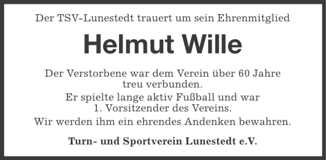 <p>Der TSV-Lunestedt trauert um sein Ehrenmitglied</p><p>Helmut Wille<br />Der Verstorbene war dem Verein über 60 Jahre<br />treu verbunden.<br />Er spielte lange aktiv Fußball und war<br />1. Vorsitzender des Vereins.<br />Wir werden ihm ein ehrendes Andenken bewahren.<br />Turn- und Sportverein Lunestedt e.V.</p>