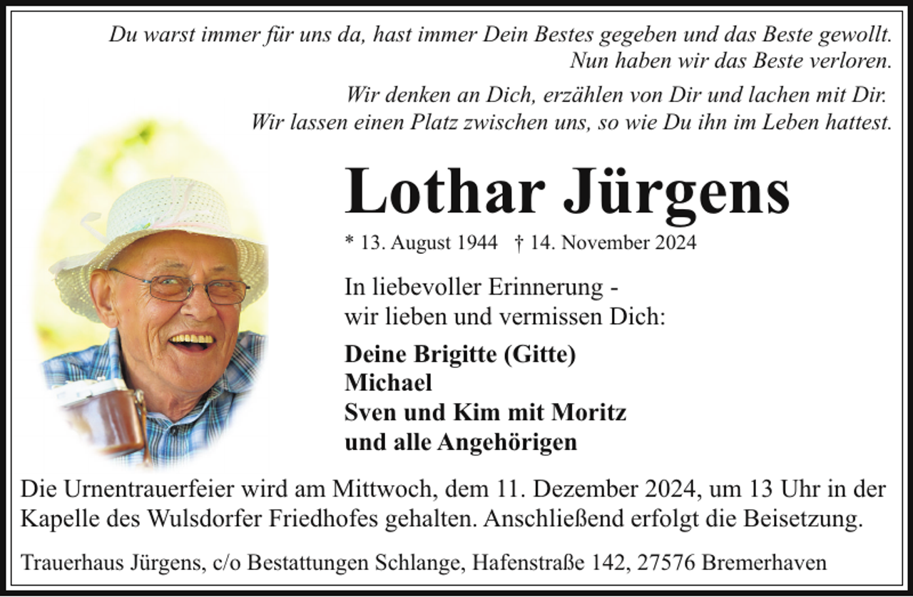 <p>Du warst immer für uns da, hast immer Dein Bestes gegeben und das Beste gewollt.<br />Nun haben wir das Beste verloren.<br />Wir denken an Dich, erzählen von Dir und lachen mit Dir.<br />Wir lassen einen Platz zwischen uns, so wie Du ihn im Leben hattest.</p><p>Lothar Jürgens<br />* 13. August 1944 † 14. November 2024</p><p>In liebevoller Erinnerung wir lieben und vermissen Dich:<br />Deine Brigitte (Gitte)<br />Michael<br />Sven und Kim mit Moritz<br />und alle Angehörigen<br />Die Urnentrauerfeier wird am Mittwoch, dem 11. Dezember 2024, um 13 Uhr in der<br />Kapelle des Wulsdorfer Friedhofes gehalten. Anschließend erfolgt die Beisetzung.<br />Trauerhaus Jürgens, c/o Bestattungen Schlange, Hafenstraße 142, 27576 Bremerhaven</p>