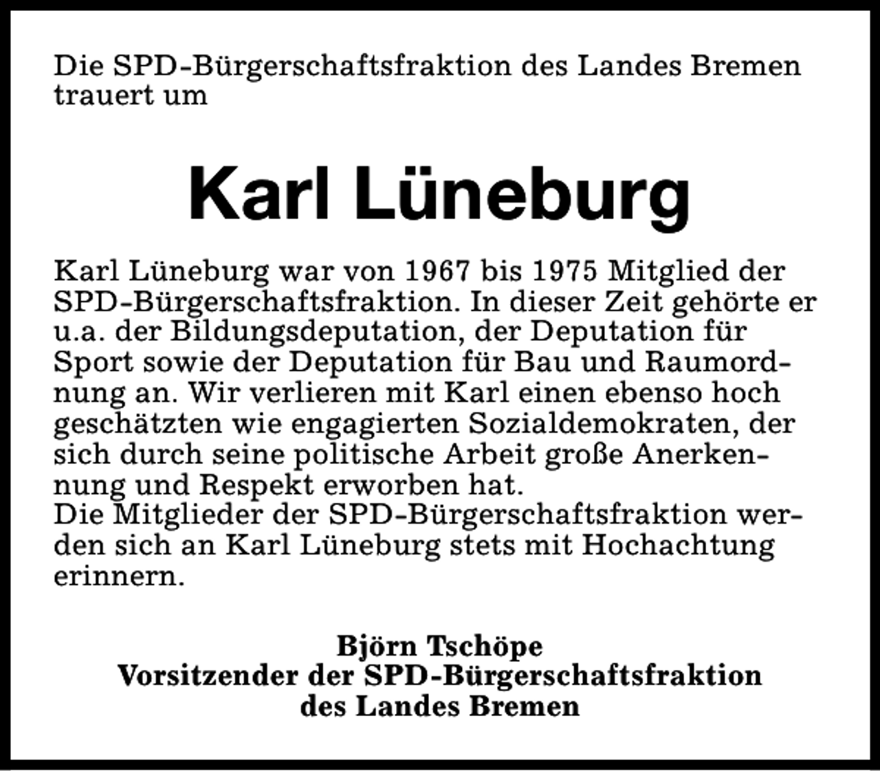 <p>Die SPD-Bürgerschaftsfraktion des Landes Bremen<br />trauert um</p><p>Karl Lüneburg<br />Karl Lüneburg war von 1967 bis 1975 Mitglied der<br />SPD-Bürgerschaftsfraktion. In dieser Zeit gehörte er<br />u.a. der Bildungsdeputation, der Deputation für<br />Sport sowie der Deputation für Bau und Raumordnung an. Wir verlieren mit Karl einen ebenso hoch<br />geschätzten wie engagierten Sozialdemokraten, der<br />sich durch seine politische Arbeit große Anerkennung und Respekt erworben hat.<br />Die Mitglieder der SPD-Bürgerschaftsfraktion werden sich an Karl Lüneburg stets mit Hochachtung<br />erinnern.<br />Björn Tschöpe<br />Vorsitzender der SPD-Bürgerschaftsfraktion<br />des Landes Bremen</p>
