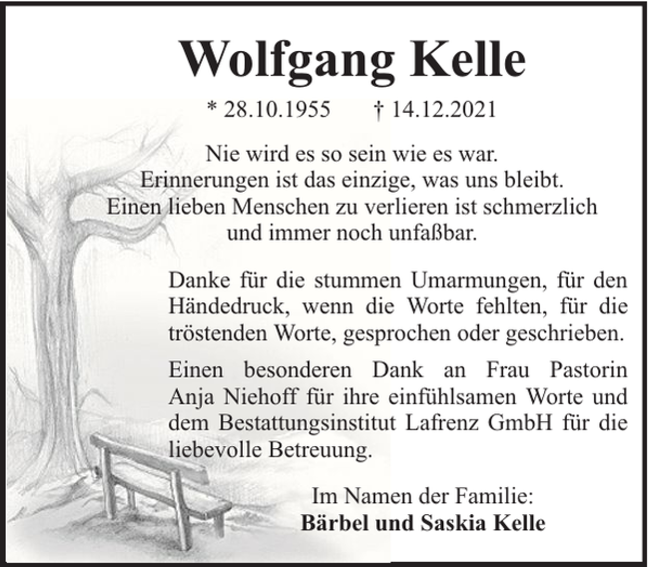 <p>Wolfgang Kelle<br />* 28.10.1955</p><p>† 14.12.2021</p><p>Nie wird es so sein wie es war.<br />Erinnerungen ist das einzige, was uns bleibt.<br />Einen lieben Menschen zu verlieren ist schmerzlich<br />und immer noch unfaßbar.<br />Danke für die stummen Umarmungen, für den<br />Händedruck, wenn die Worte fehlten, für die<br />tröstenden Worte, gesprochen oder geschrieben.<br />Einen besonderen Dank an Frau Pastorin<br />Anja Niehoff für ihre einfühlsamen Worte und<br />dem Bestattungsinstitut Lafrenz GmbH für die<br />liebevolle Betreuung.<br />Im Namen der Familie:<br />Bärbel und Saskia Kelle</p>