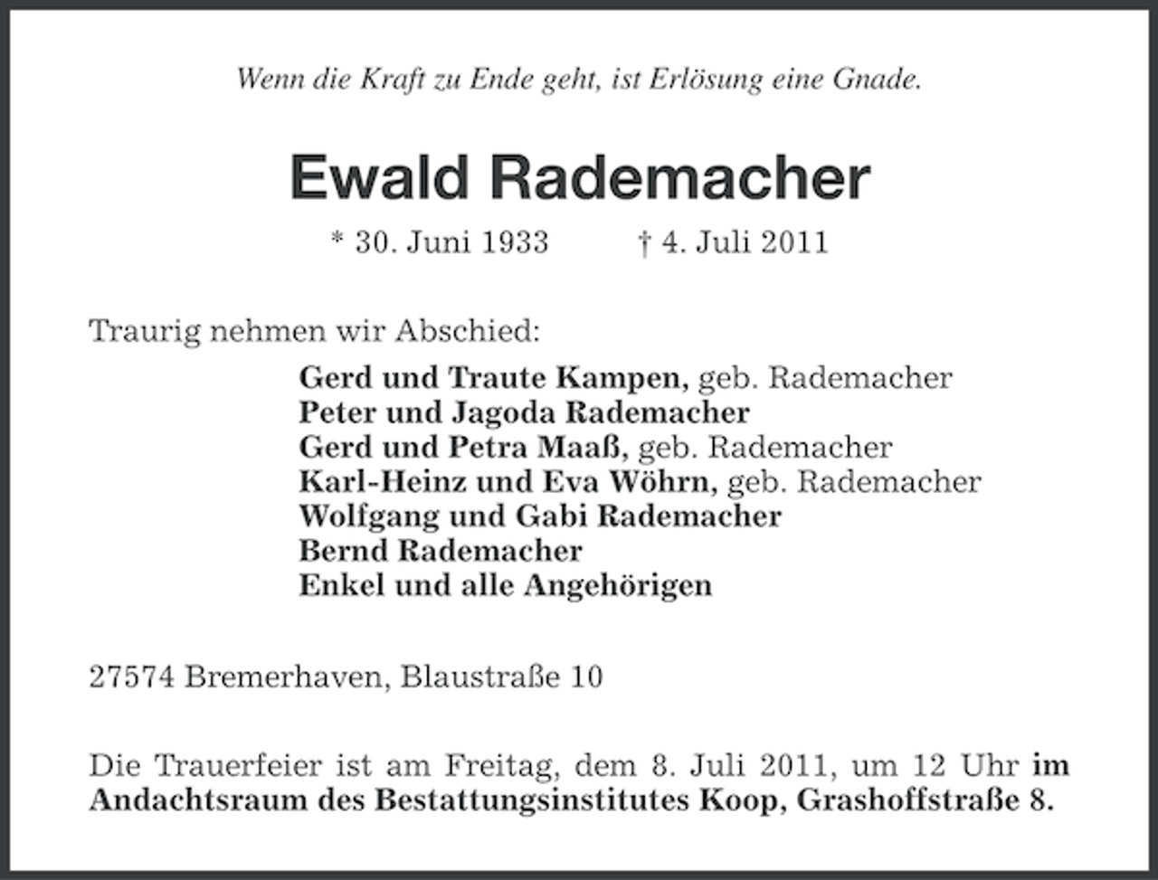 <p>Wenn die Kraft zu Ende geht, ist Erlösung eine Gnade.</p><p>Ewald Rademacher<br />* 30. Juni 1933</p><p>† 4. Juli 2011</p><p>Traurig nehmen wir Abschied:<br />Gerd und Traute Kampen, geb. Rademacher<br />Peter und Jagoda Rademacher<br />Gerd und Petra Maaß, geb. Rademacher<br />Karl-Heinz und Eva Wöhrn, geb. Rademacher<br />Wolfgang und Gabi Rademacher<br />Bernd Rademacher<br />Enkel und alle Angehörigen<br />27574 Bremerhaven, Blaustraße 10<br />Die Trauerfeier ist am Freitag, dem 8. Juli 2011, um 12 Uhr im<br />Andachtsraum des Bestattungsinstitutes Koop, Grashoffstraße 8.</p>