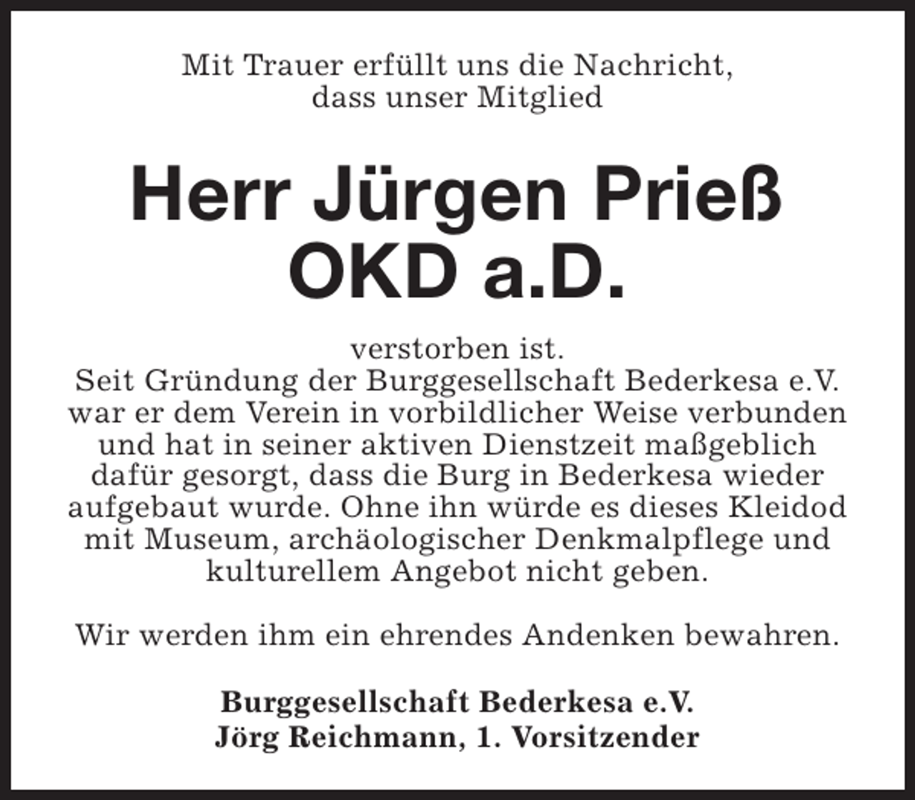 <p>Mit Trauer erfüllt uns die Nachricht,<br />dass unser Mitglied</p><p>Herr Jürgen Prieß<br />OKD a.D.<br />verstorben ist.<br />Seit Gründung der Burggesellschaft Bederkesa e.V.<br />war er dem Verein in vorbildlicher Weise verbunden<br />und hat in seiner aktiven Dienstzeit maßgeblich<br />dafür gesorgt, dass die Burg in Bederkesa wieder<br />aufgebaut wurde. Ohne ihn würde es dieses Kleidod<br />mit Museum, archäologischer Denkmalpflege und<br />kulturellem Angebot nicht geben.<br />Wir werden ihm ein ehrendes Andenken bewahren.<br />Burggesellschaft Bederkesa e.V.<br />Jörg Reichmann, 1. Vorsitzender</p>