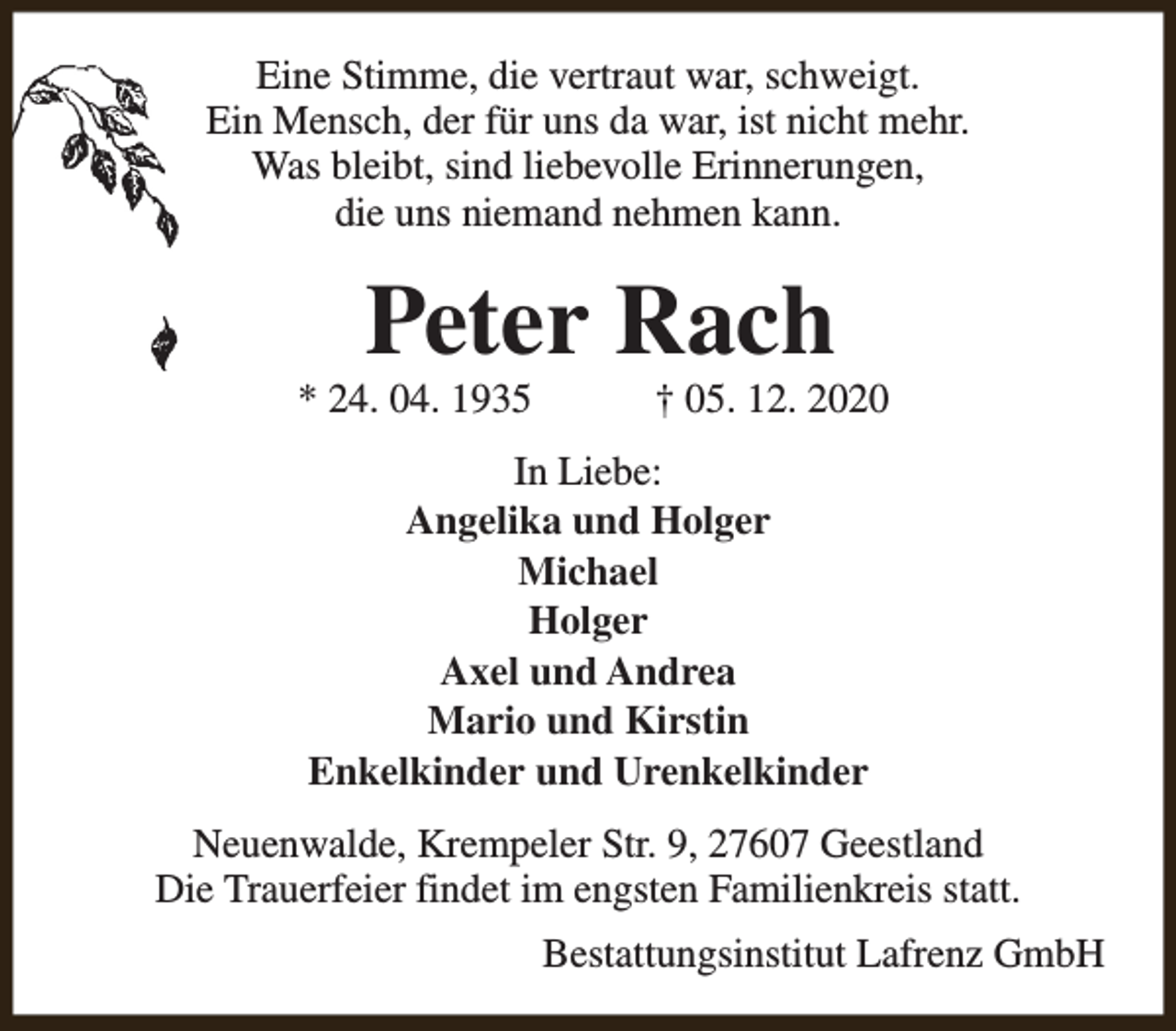 <p>Eine Stimme, die vertraut war, schweigt.<br />Ein Mensch, der für uns da war, ist nicht mehr.<br />Was bleibt, sind liebevolle Erinnerungen,<br />die uns niemand nehmen kann.</p><p>Peter Rach</p><p>* 24. 04. 1935</p><p>† 05. 12. 2020</p><p>In Liebe:<br />Angelika und Holger<br />Michael<br />Holger<br />Axel und Andrea<br />Mario und Kirstin<br />Enkelkinder und Urenkelkinder<br />Neuenwalde, Krempeler Str. 9, 27607 Geestland<br />Die Trauerfeier findet im engsten Familienkreis statt.<br />Bestattungsinstitut Lafrenz GmbH</p>