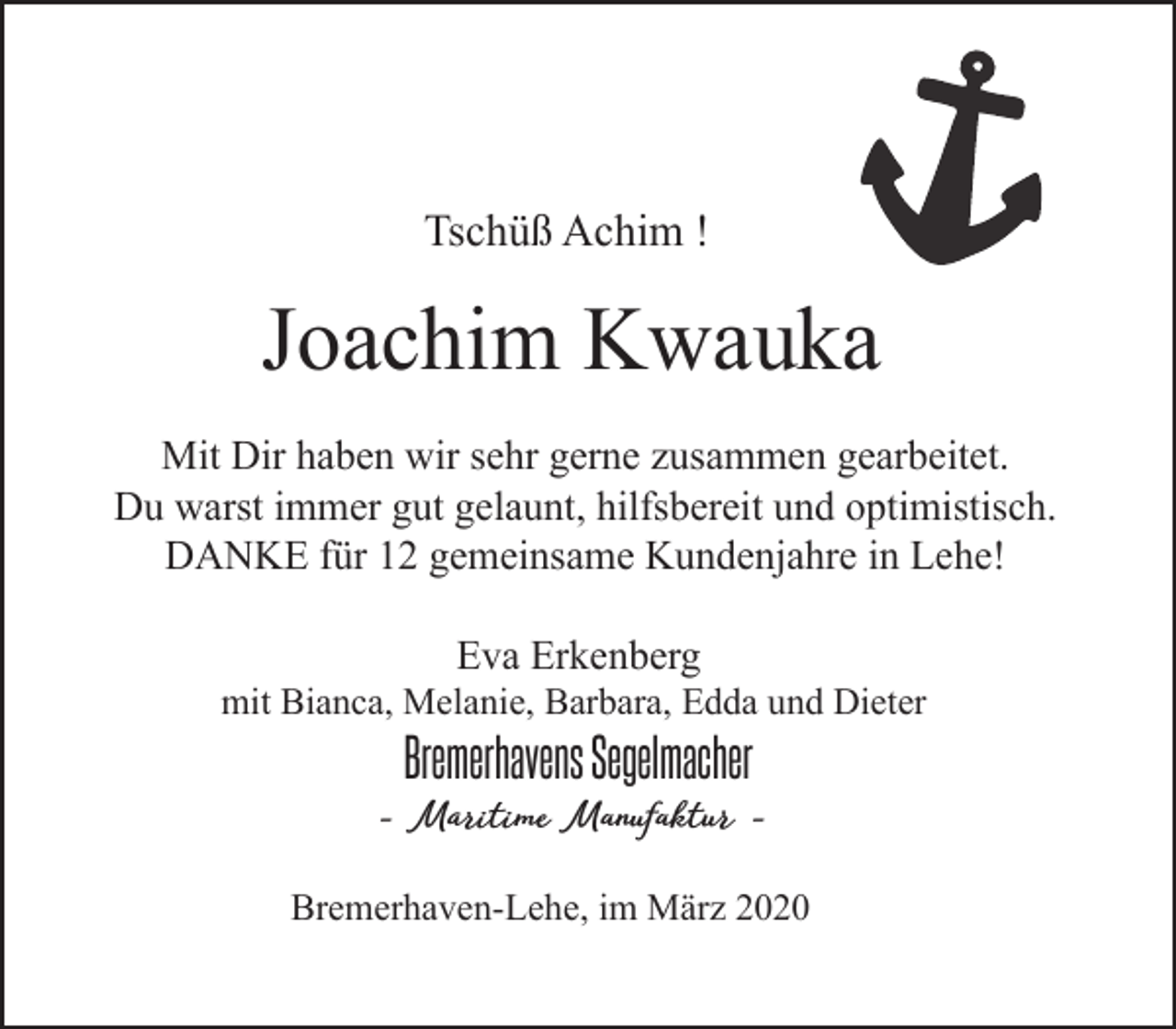 <p>Tschüß Achim !</p><p>Joachim Kwauka<br />Mit Dir haben wir sehr gerne zusammen gearbeitet.<br />Du warst immer gut gelaunt, hilfsbereit und optimistisch.<br />DANKE für 12 gemeinsame Kundenjahre in Lehe!<br />Eva Erkenberg</p><p>mit Bianca, Melanie, Barbara, Edda und Dieter</p><p>Bremerhavens Segelmacher</p><p>- Maritime Manufaktur Bremerhaven-Lehe, im März 2020</p>