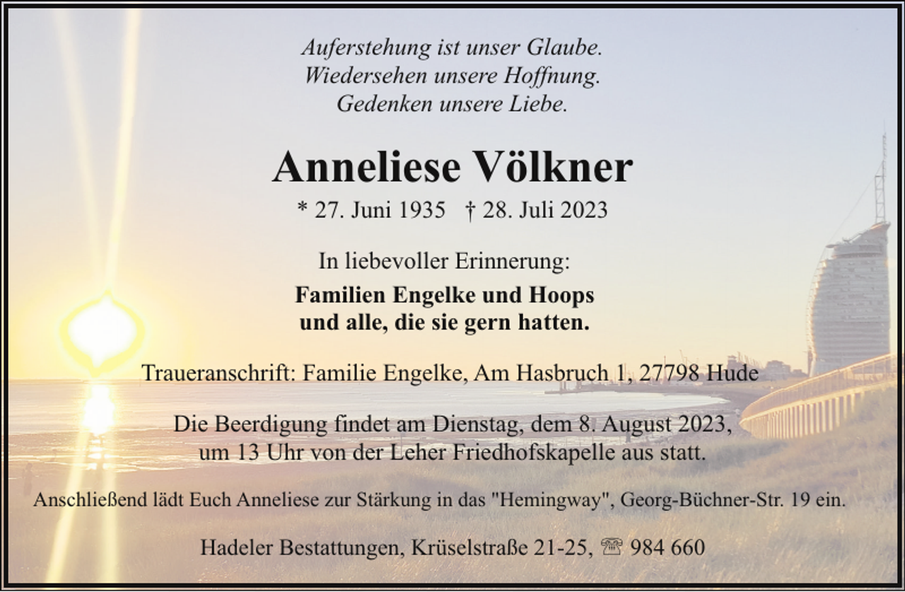 <p>Auferstehung ist unser Glaube.<br />Wiedersehen unsere Hoffnung.<br />Gedenken unsere Liebe.</p><p>Anneliese Völkner<br />* 27. Juni 1935 † 28. Juli 2023</p><p>In liebevoller Erinnerung:<br />Familien Engelke und Hoops<br />und alle, die sie gern hatten.<br />Traueranschrift: Familie Engelke, Am Hasbruch 1, 27798 Hude<br />Die Beerdigung findet am Dienstag, dem 8. August 2023,<br />um 13 Uhr von der Leher Friedhofskapelle aus statt.<br />Anschließend lädt Euch Anneliese zur Stärkung in das "Hemingway", Georg-Büchner-Str. 19 ein.</p><p>Hadeler Bestattungen, Krüselstraße 21-25, ' 984 660</p>
