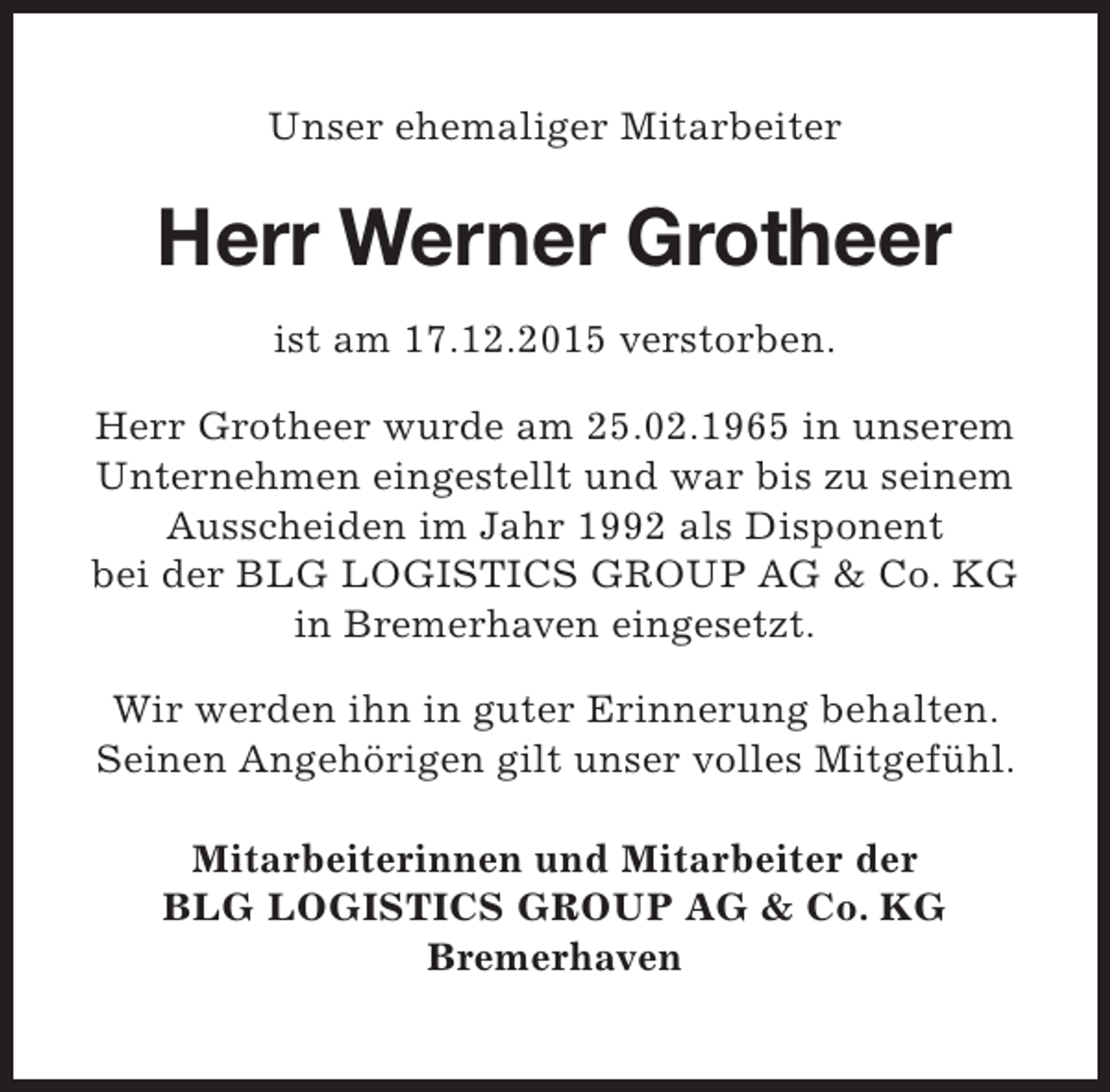 <p>Unser ehemaliger Mitarbeiter</p><p>Herr Werner Grotheer<br />ist am 17.12.2015 verstorben.<br />Herr Grotheer wurde am 25.02.1965 in unserem<br />Unternehmen eingestellt und war bis zu seinem<br />Ausscheiden im Jahr 1992 als Disponent<br />bei der BLG LOGISTICS GROUP AG &amp; Co. KG<br />in Bremerhaven eingesetzt.<br />Wir werden ihn in guter Erinnerung behalten.<br />Seinen Angehörigen gilt unser volles Mitgefühl.<br />Mitarbeiterinnen und Mitarbeiter der<br />BLG LOGISTICS GROUP AG &amp; Co. KG<br />Bremerhaven</p>