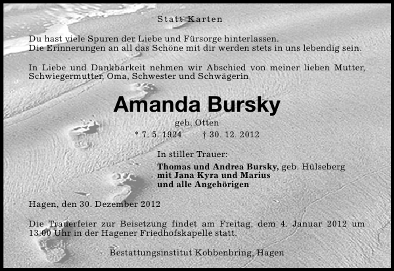 <p>S t a t t K a rt e n<br />Du hast viele Spuren der Liebe und Fürsorge hinterlassen.<br />Die Erinnerungen an all das Schöne mit dir werden stets in uns lebendig sein.<br />In Liebe und Dankbarkeit nehmen wir Abschied von meiner lieben Mutter,<br />Schwiegermutter, Oma, Schwester und Schwägerin</p><p>Amanda Bursky<br />geb. Otten<br />* 7. 5. 1924<br />† 30. 12. 2012</p><p>In stiller Trauer:<br />Thomas und Andrea Bursky, geb. Hülseberg<br />mit Jana Kyra und Marius<br />und alle Angehörigen<br />Hagen, den 30. Dezember 2012<br />Die Trauerfeier zur Beisetzung findet am Freitag, dem 4. Januar 2012 um<br />13.00 Uhr in der Hagener Friedhofskapelle statt.<br />Bestattungsinstitut Kobbenbring, Hagen</p>