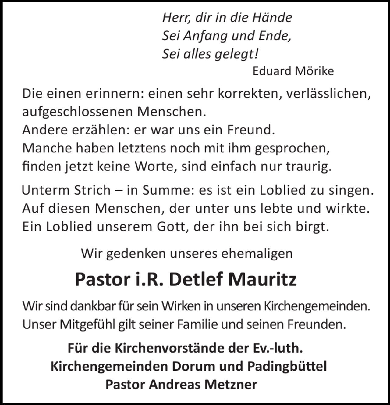 <p>Herr, dir in die Hände<br />Sei Anfang und Ende,<br />Sei alles gelegt!</p><p>Eduard Mörike</p><p>Die einen erinnern: einen sehr korrekten, verlässlichen,<br />aufgeschlossenen Menschen.<br />Andere erzählen: er war uns ein Freund.<br />Manche haben letztens noch mit ihm gesprochen,<br />ﬁnden jetzt keine Worte, sind einfach nur traurig.<br />Unterm Strich – in Summe: es ist ein Loblied zu singen.<br />Auf diesen Menschen, der unter uns lebte und wirkte.<br />Ein Loblied unserem Gott, der ihn bei sich birgt.<br />Wir gedenken unseres ehemaligen</p><p>Pastor i.R. Detlef Mauritz<br />Wir sind dankbar für sein Wirken in unseren Kirchengemeinden.<br />Unser Mitgefühl gilt seiner Familie und seinen Freunden.<br />Für die Kirchenvorstände der Ev.-luth.<br />Kirchengemeinden Dorum und Padingbü el<br />Pastor Andreas Metzner</p>