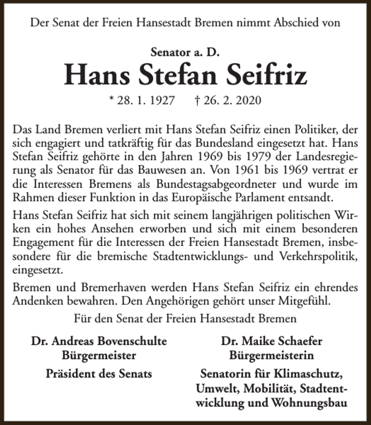 <p>Der Senat der Freien Hansestadt Bremen nimmt Abschied von<br />Senator a. D.</p><p>Hans Stefan Seifriz<br />* 28. 1. 1927</p><p>† 26. 2. 2020</p><p>Das Land Bremen verliert mit Hans Stefan Seifriz einen Politiker, der<br />sich engagiert und tatkräftig für das Bundesland eingesetzt hat. Hans<br />Stefan Seifriz gehörte in den Jahren 1969 bis 1979 der Landesregierung als Senator für das Bauwesen an. Von 1961 bis 1969 vertrat er<br />die Interessen Bremens als Bundestagsabgeordneter und wurde im<br />Rahmen dieser Funktion in das Europäische Parlament entsandt.<br />Hans Stefan Seifriz hat sich mit seinem langjährigen politischen Wirken ein hohes Ansehen erworben und sich mit einem besonderen<br />Engagement für die Interessen der Freien Hansestadt Bremen, insbesondere für die bremische Stadtentwicklungs- und Verkehrspolitik,<br />eingesetzt.<br />Bremen und Bremerhaven werden Hans Stefan Seifriz ein ehrendes<br />Andenken bewahren. Den Angehörigen gehört unser Mitgefühl.<br />Für den Senat der Freien Hansestadt Bremen<br />Dr. Andreas Bovenschulte<br />Bürgermeister<br />Präsident des Senats</p><p>Dr. Maike Schaefer<br />Bürgermeisterin<br />Senatorin für Klimaschutz,<br />Umwelt, Mobilität, Stadtentwicklung und Wohnungsbau</p>