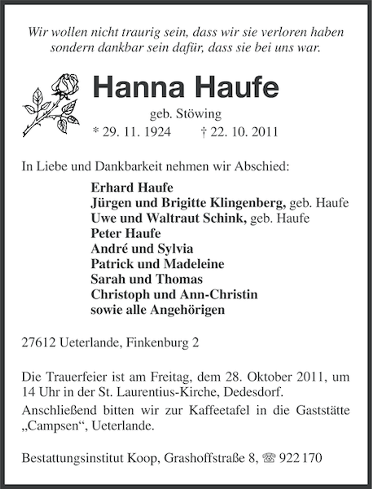 <p>Wir wollen nicht traurig sein, dass wir sie verloren haben<br />sondern dankbar sein dafür, dass sie bei uns war.</p><p>Hanna Haufe<br />geb. Stöwing<br />* 29. 11. 1924<br />† 22. 10. 2011<br />In Liebe und Dankbarkeit nehmen wir Abschied:<br />Erhard Haufe<br />Jürgen und Brigitte Klingenberg, geb. Haufe<br />Uwe und Waltraut Schink, geb. Haufe<br />Peter Haufe<br />André und Sylvia<br />Patrick und Madeleine<br />Sarah und Thomas<br />Christoph und Ann-Christin<br />sowie alle Angehörigen<br />27612 Ueterlande, Finkenburg 2<br />Die Trauerfeier ist am Freitag, dem 28. Oktober 2011, um<br />14 Uhr in der St. Laurentius-Kirche, Dedesdorf.<br />Anschließend bitten wir zur Kaffeetafel in die Gaststätte<br />„Campsen“, Ueterlande.<br />Bestattungsinstitut Koop, Grashoffstraße 8, 922 170</p>