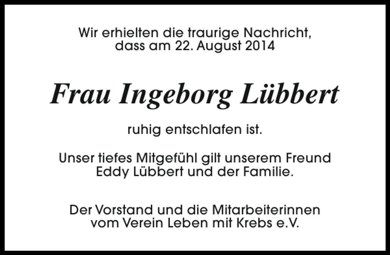<p>Wir erhielten die traurige Nachricht,<br />dass am 22. August 2014</p><p>Frau Ingeborg Lübbert<br />ruhig entschlafen ist.<br />Unser tiefes Mitgefühl gilt unserem Freund<br />Eddy Lübbert und der Familie.<br />Der Vorstand und die Mitarbeiterinnen<br />vom Verein Leben mit Krebs e.V.</p>