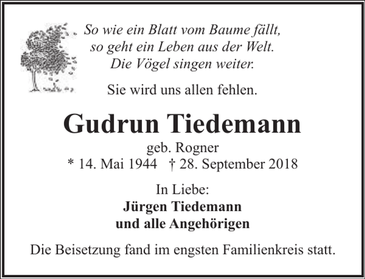 <p>So wie ein Blatt vom Baume fällt,<br />so geht ein Leben aus der Welt.<br />Die Vögel singen weiter.<br />Sie wird uns allen fehlen.</p><p>Gudrun Tiedemann<br />geb. Rogner<br />* 14. Mai 1944 † 28. September 2018<br />In Liebe:<br />Jürgen Tiedemann<br />und alle Angehörigen<br />Die Beisetzung fand im engsten Familienkreis statt.</p>
