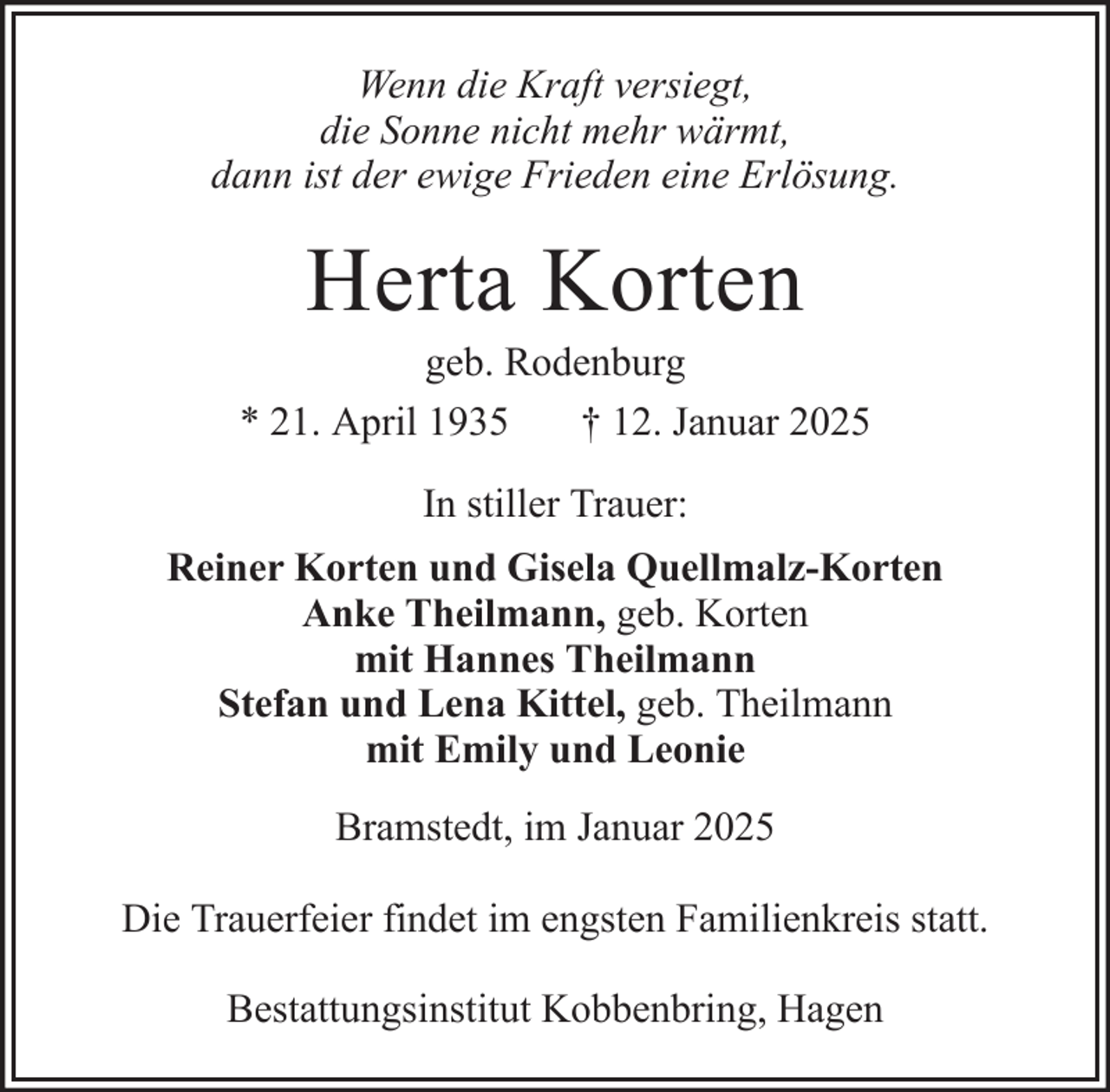<p>Wenn die Kraft versiegt,<br />die Sonne nicht mehr wärmt,<br />dann ist der ewige Frieden eine Erlösung.</p><p>Herta Korten<br />geb. Rodenburg<br />* 21. April 1935<br />† 12. Januar 2025<br />In stiller Trauer:<br />Reiner Korten und Gisela Quellmalz-Korten<br />Anke Theilmann, geb. Korten<br />mit Hannes Theilmann<br />Stefan und Lena Kittel, geb. Theilmann<br />mit Emily und Leonie<br />Bramstedt, im Januar 2025<br />Die Trauerfeier findet im engsten Familienkreis statt.<br />Bestattungsinstitut Kobbenbring, Hagen</p>
