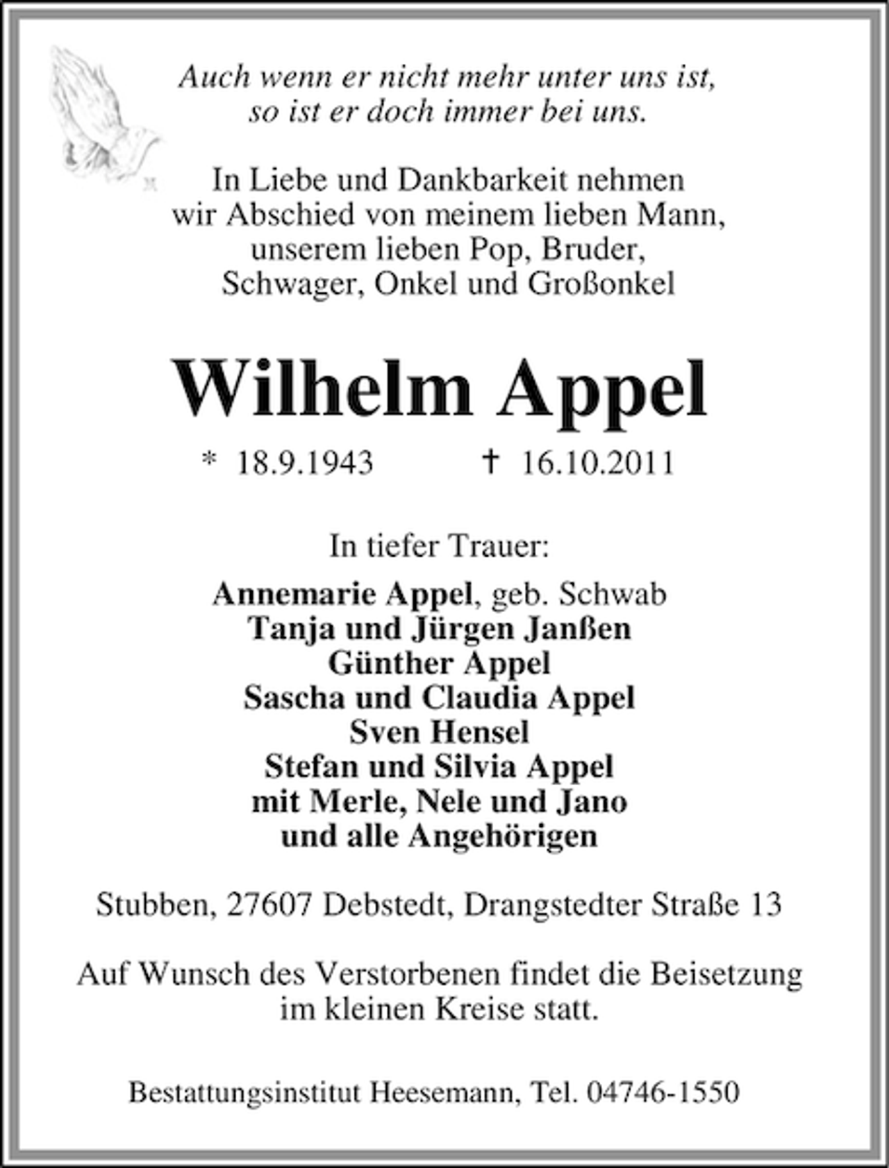 <p>Auch wenn er nicht mehr unter uns ist,<br />so ist er doch immer bei uns.<br />In Liebe und Dankbarkeit nehmen<br />wir Abschied von meinem lieben Mann,<br />unserem lieben Pop, Bruder,<br />Schwager, Onkel und Großonkel</p><p>Wilhelm Appel<br />* 18.9.1943</p><p>16.10.2011</p><p>In tiefer Trauer:<br />Annemarie Appel, geb. Schwab<br />Tanja und Jürgen Janßen<br />Günther Appel<br />Sascha und Claudia Appel<br />Sven Hensel<br />Stefan und Silvia Appel<br />mit Merle, Nele und Jano<br />und alle Angehörigen<br />Stubben, 27607 Debstedt, Drangstedter Straße 13<br />Auf Wunsch des Verstorbenen findet die Beisetzung<br />im kleinen Kreise statt.<br />Bestattungsinstitut Heesemann, Tel. 04746-1550</p>
