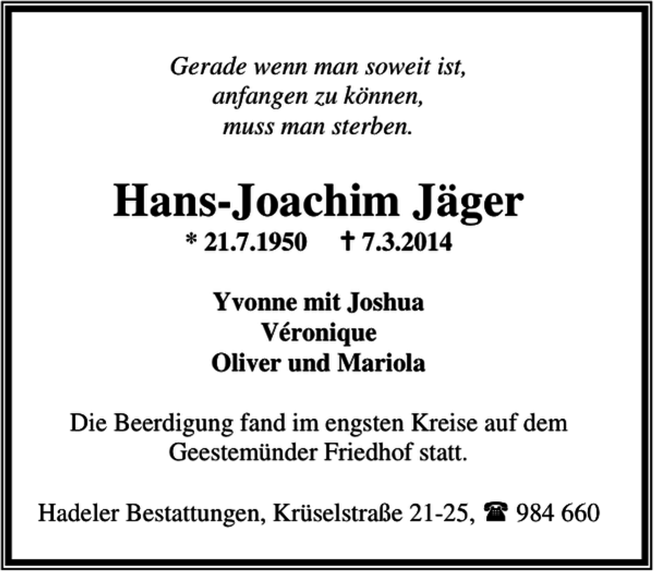 <p>Gerade wenn man soweit ist,<br />anfangen zu können,<br />muss man sterben.</p><p>Hans-Joachim Jäger<br />* 21.7.1950</p><p>7.3.2014</p><p>Yvonne mit Joshua<br />Véronique<br />Oliver und Mariola<br />Die Beerdigung fand im engsten Kreise auf dem<br />Geestemünder Friedhof statt.<br />Hadeler Bestattungen, Krüselstraße 21-25,</p><p>984 660</p>