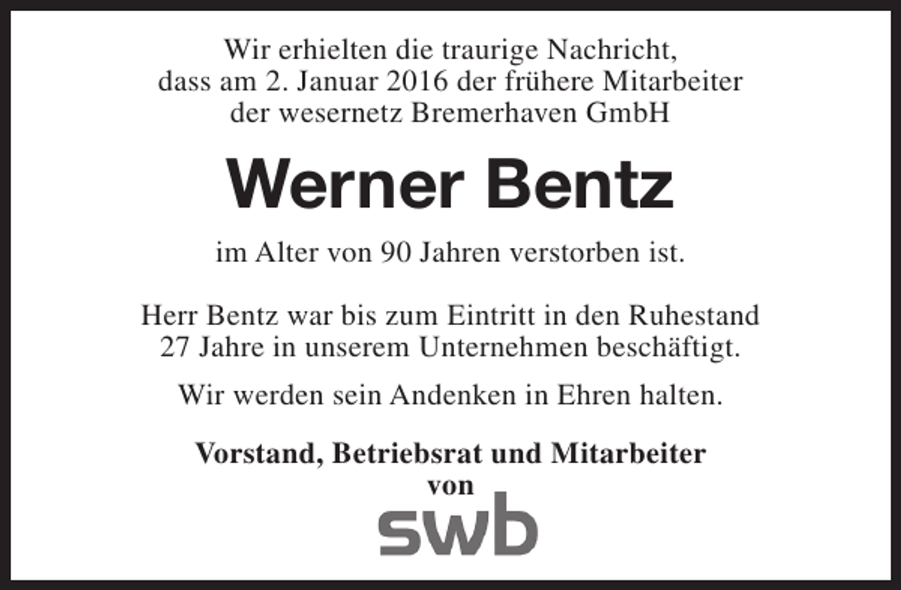 <p>Wir erhielten die traurige Nachricht,<br />dass am 2. Januar 2016 der frühere Mitarbeiter<br />der wesernetz Bremerhaven GmbH</p><p>Werner Bentz<br />im Alter von 90 Jahren verstorben ist.<br />Herr Bentz war bis zum Eintritt in den Ruhestand<br />27 Jahre in unserem Unternehmen beschäftigt.<br />Wir werden sein Andenken in Ehren halten.<br />Vorstand, Betriebsrat und Mitarbeiter<br />von</p>