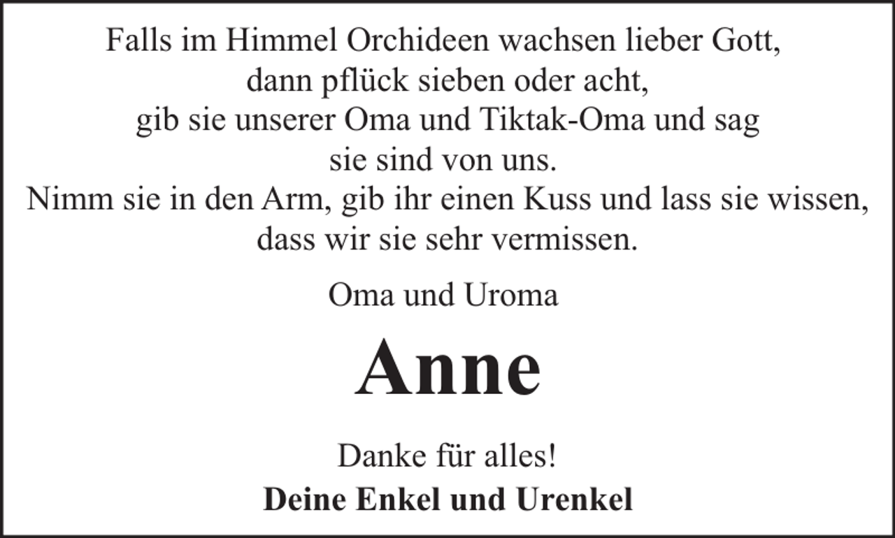 <p>Falls im Himmel Orchideen wachsen lieber Gott,<br />dann pflück sieben oder acht,<br />gib sie unserer Oma und Tiktak-Oma und sag<br />sie sind von uns.<br />Nimm sie in den Arm, gib ihr einen Kuss und lass sie wissen,<br />dass wir sie sehr vermissen.<br />Oma und Uroma</p><p>Anne</p><p>Danke für alles!<br />Deine Enkel und Urenkel</p>