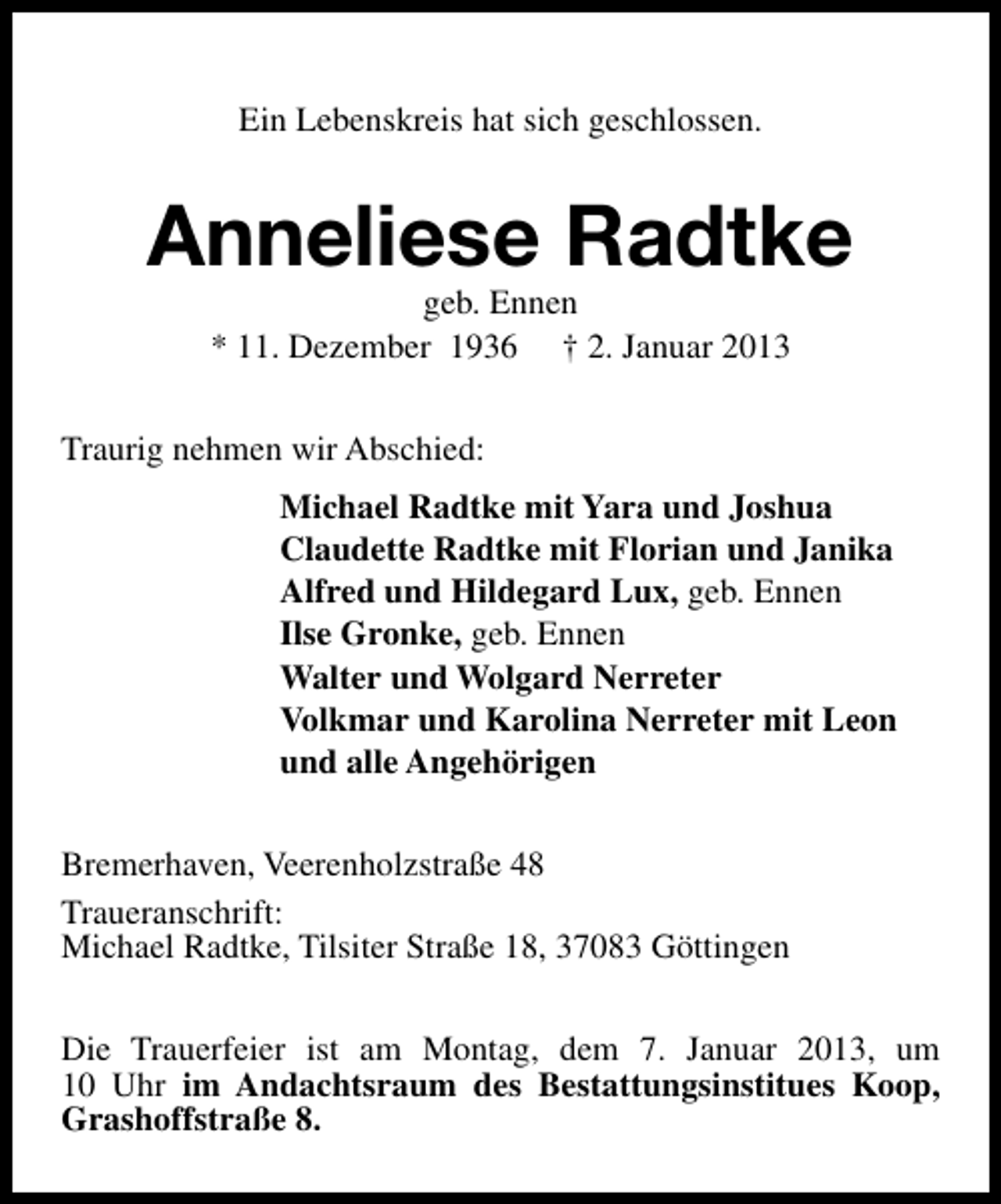 <p>Ein Lebenskreis hat sich geschlossen.</p><p>Anneliese Radtke<br />geb. Ennen<br />* 11. Dezember 1936 † 2. Januar 2013</p><p>Traurig nehmen wir Abschied:<br />Michael Radtke mit Yara und Joshua<br />Claudette Radtke mit Florian und Janika<br />Alfred und Hildegard Lux, geb. Ennen<br />Ilse Gronke, geb. Ennen<br />Walter und Wolgard Nerreter<br />Volkmar und Karolina Nerreter mit Leon<br />und alle Angehörigen<br />Bremerhaven, Veerenholzstraße 48<br />Traueranschrift:<br />Michael Radtke, Tilsiter Straße 18, 37083 Göttingen<br />Die Trauerfeier ist am Montag, dem 7. Januar 2013, um<br />10 Uhr im Andachtsraum des Bestattungsinstitues Koop,<br />Grashoffstraße 8.</p>