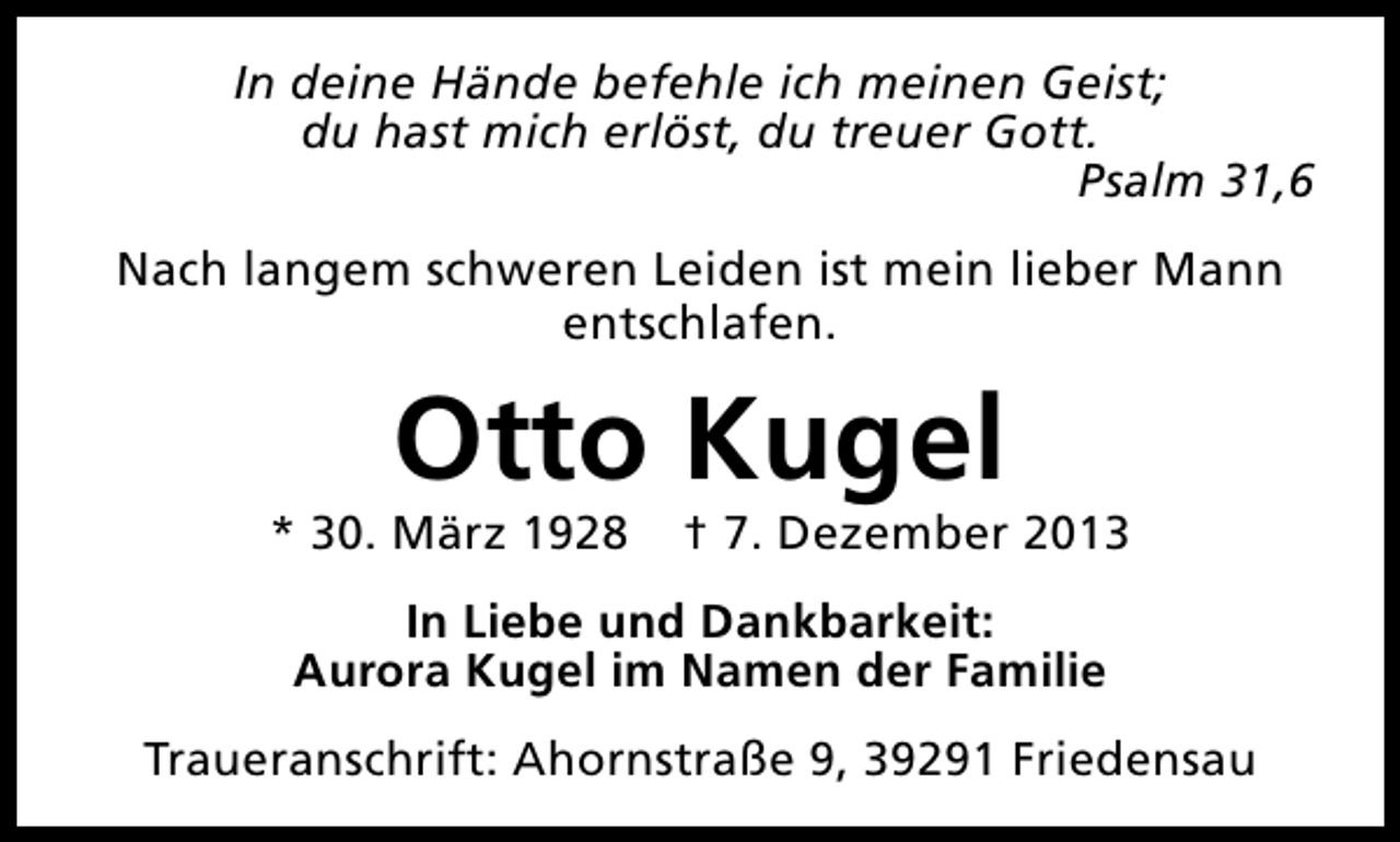 <p>In deine Hände befehle ich meinen Geist;<br />du hast mich erlöst, du treuer Gott.<br />Psalm 31,6<br />Nach langem schweren Leiden ist mein lieber Mann<br />entschlafen.</p><p>Otto Kugel</p><p>* 30. März 1928</p><p>† 7. Dezember 2013</p><p>In Liebe und Dankbarkeit:<br />Aurora Kugel im Namen der Familie<br />Traueranschrift: Ahornstraße 9, 39291 Friedensau</p>