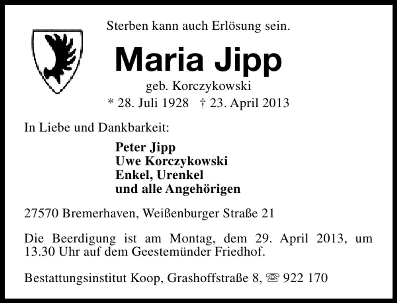 <p>Sterben kann auch Erlösung sein.</p><p>Maria Jipp</p><p>geb. Korczykowski<br />* 28. Juli 1928 † 23. April 2013<br />In Liebe und Dankbarkeit:<br />Peter Jipp<br />Uwe Korczykowski<br />Enkel, Urenkel<br />und alle Angehörigen<br />27570 Bremerhaven, Weißenburger Straße 21<br />Die Beerdigung ist am Montag, dem 29. April 2013, um<br />13.30 Uhr auf dem Geestemünder Friedhof.<br />Bestattungsinstitut Koop, Grashoffstraße 8, s 922 170</p>