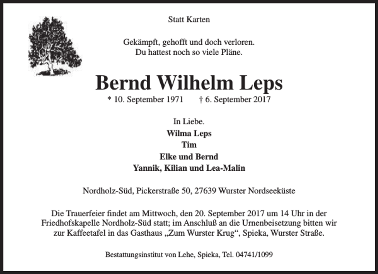 <p>Statt Karten<br />Gekämpft, gehofft und doch verloren.<br />Du hattest noch so viele Pläne.</p><p>Bernd Wilhelm Leps<br />* 10. September 1971</p><p>† 6. September 2017</p><p>In Liebe.<br />Wilma Leps<br />Tim<br />Elke und Bernd<br />Yannik, Kilian und Lea-Malin<br />Nordholz-Süd, Pickerstraße 50, 27639 Wurster Nordseeküste<br />Die Trauerfeier findet am Mittwoch, den 20. September 2017 um 14 Uhr in der<br />Friedhofskapelle Nordholz-Süd statt; im Anschluß an die Urnenbeisetzung bitten wir<br />zur Kaffeetafel in das Gasthaus „Zum Wurster Krug“, Spieka, Wurster Straße.<br />Bestattungsinstitut von Lehe, Spieka, Tel. 04741/1099</p>