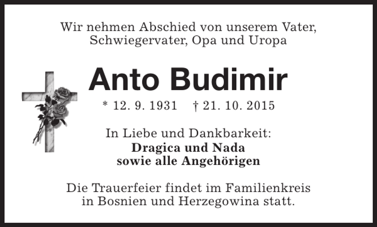 <p>Wir nehmen Abschied von unserem Vater,<br />Schwiegervater, Opa und Uropa</p><p>Anto Budimir<br />* 12. 9. 1931</p><p>† 21. 10. 2015</p><p>In Liebe und Dankbarkeit:<br />Dragica und Nada<br />sowie alle Angehörigen<br />Die Trauerfeier findet im Familienkreis<br />in Bosnien und Herzegowina statt.</p>
