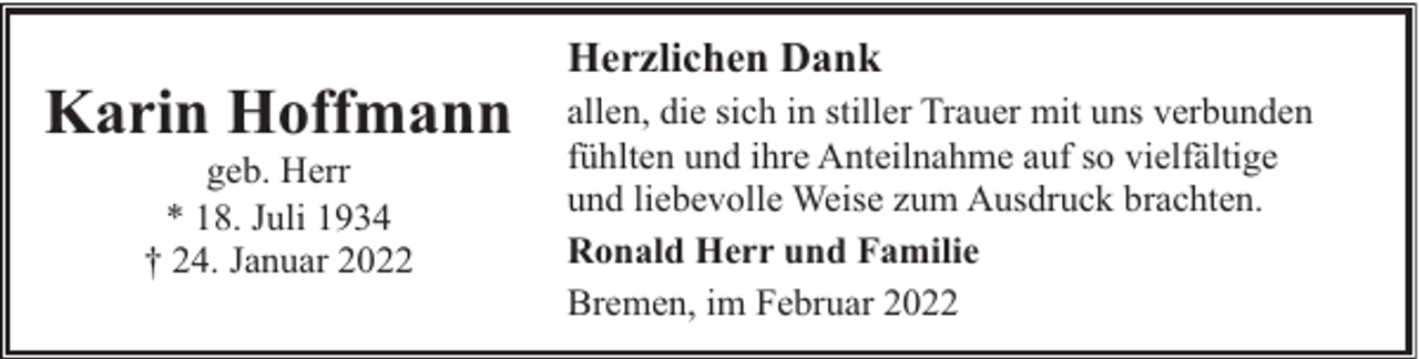 <p>Karin Hoffmann<br />geb. Herr<br />* 18. Juli 1934<br />† 24. Januar 2022</p><p>Herzlichen Dank<br />allen, die sich in stiller Trauer mit uns verbunden<br />fühlten und ihre Anteilnahme auf so vielfältige<br />und liebevolle Weise zum Ausdruck brachten.<br />Ronald Herr und Familie<br />Bremen, im Februar 2022</p>