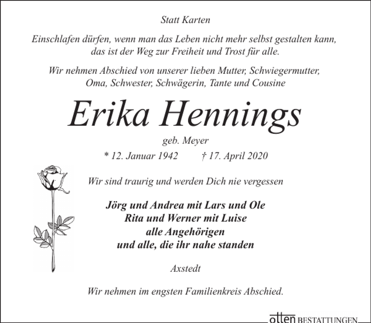 <p>Statt Karten<br />Einschlafen dürfen, wenn man das Leben nicht mehr selbst gestalten kann,<br />das ist der Weg zur Freiheit und Trost für alle.<br />Wir nehmen Abschied von unserer lieben Mutter, Schwiegermutter,<br />Oma, Schwester, Schwägerin, Tante und Cousine</p><p>Erika Hennings<br />geb. Meyer<br />* 12. Januar 1942<br />† 17. April 2020</p><p>Wir sind traurig und werden Dich nie vergessen</p><p>Jörg und Andrea mit Lars und Ole<br />Rita und Werner mit Luise<br />alle Angehörigen<br />und alle, die ihr nahe standen<br />Axstedt<br />Wir nehmen im engsten Familienkreis Abschied.</p>
